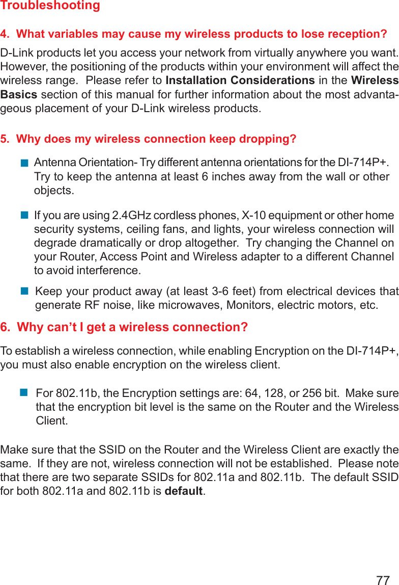 77Troubleshooting4.  What variables may cause my wireless products to lose reception?D-Link products let you access your network from virtually anywhere you want.However, the positioning of the products within your environment will affect thewireless range.  Please refer to Installation Considerations in the WirelessBasics section of this manual for further information about the most advanta-geous placement of your D-Link wireless products.5.  Why does my wireless connection keep dropping?Antenna Orientation- Try different antenna orientations for the DI-714P+.Try to keep the antenna at least 6 inches away from the wall or otherobjects.If you are using 2.4GHz cordless phones, X-10 equipment or other homesecurity systems, ceiling fans, and lights, your wireless connection willdegrade dramatically or drop altogether.  Try changing the Channel onyour Router, Access Point and Wireless adapter to a different Channelto avoid interference.Keep your product away (at least 3-6 feet) from electrical devices thatgenerate RF noise, like microwaves, Monitors, electric motors, etc.6.  Why can’t I get a wireless connection?To establish a wireless connection, while enabling Encryption on the DI-714P+,you must also enable encryption on the wireless client.Make sure that the SSID on the Router and the Wireless Client are exactly thesame.  If they are not, wireless connection will not be established.  Please notethat there are two separate SSIDs for 802.11a and 802.11b.  The default SSIDfor both 802.11a and 802.11b is default.!!!For 802.11b, the Encryption settings are: 64, 128, or 256 bit.  Make surethat the encryption bit level is the same on the Router and the WirelessClient.!