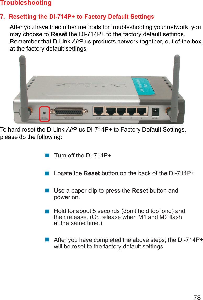 787.  Resetting the DI-714P+ to Factory Default SettingsAfter you have tried other methods for troubleshooting your network, youmay choose to Reset the DI-714P+ to the factory default settings.Remember that D-Link AirPlus products network together, out of the box,at the factory default settings.To hard-reset the D-Link AirPlus DI-714P+ to Factory Default Settings,please do the following:Troubleshooting!!Use a paper clip to press the Reset button andpower on.Locate the Reset button on the back of the DI-714P+!Turn off the DI-714P+!After you have completed the above steps, the DI-714P+will be reset to the factory default settings!Hold for about 5 seconds (don’t hold too long) andthen release. (Or, release when M1 and M2 flashat the same time.)