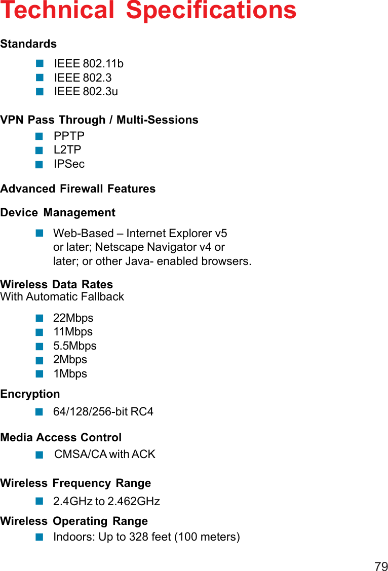 79Technical SpecificationsVPN Pass Through / Multi-SessionsPPTPL2TPIPSecWireless Data Rates22Mbps11Mbps5.5Mbps2Mbps1MbpsWireless Frequency Range2.4GHz to 2.462GHzWireless Operating RangeIndoors: Up to 328 feet (100 meters)Advanced Firewall FeaturesDevice ManagementWeb-Based – Internet Explorer v5or later; Netscape Navigator v4 orlater; or other Java- enabled browsers.With Automatic FallbackEncryption64/128/256-bit RC4Media Access ControlCMSA/CA with ACK!!!!!!!!!!!!!IEEE 802.11bIEEE 802.3IEEE 802.3uStandards!!!