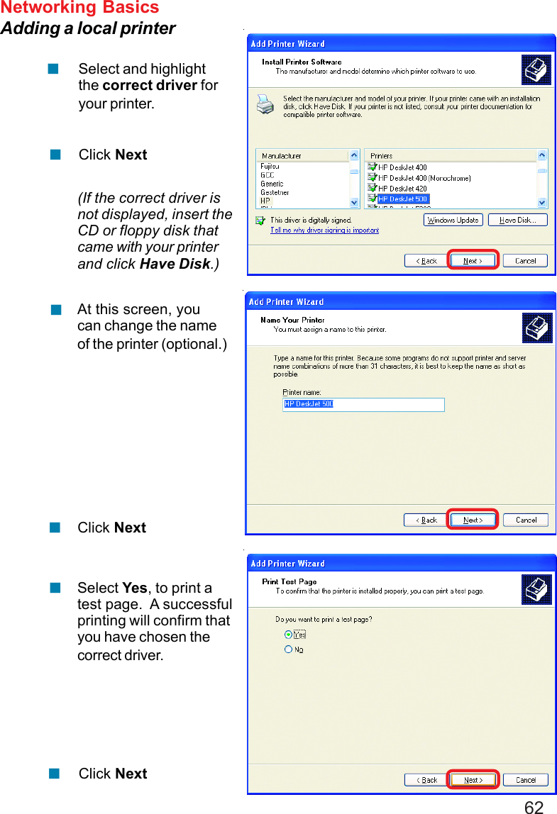 62Networking BasicsAdding a local printerSelect and highlightthe correct driver foryour printer.Click Next(If the correct driver isnot displayed, insert theCD or floppy disk thatcame with your printerand click Have Disk.)At this screen, youcan change the nameof the printer (optional.)Click NextSelect Yes, to print atest page.  A successfulprinting will confirm thatyou have chosen thecorrect driver.Click Next!!!!!!