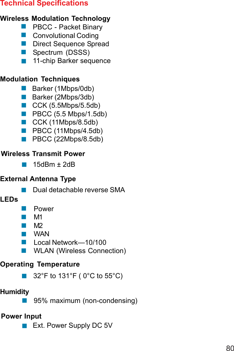 80Spectrum (DSSS)11-chip Barker sequenceWireless Modulation TechnologyPBCC - Packet BinaryConvolutional CodingDirect Sequence SpreadTechnical SpecificationsModulation Techniques Barker (1Mbps/0db) Barker (2Mbps/3db) CCK (5.5Mbps/5.5db) PBCC (5.5 Mbps/1.5db) CCK (11Mbps/8.5db) PBCC (11Mbps/4.5db) PBCC (22Mbps/8.5db)!!!!!!!!!!!!Wireless Transmit Power15dBm ± 2dBExternal Antenna TypeDual detachable reverse SMA!!LEDsPowerM1M2WANLocal Network—10/100WLAN (Wireless Connection)!!!!!!Operating Temperature32°F to 131°F ( 0°C to 55°C)Humidity95% maximum (non-condensing)Power InputExt. Power Supply DC 5V!!!