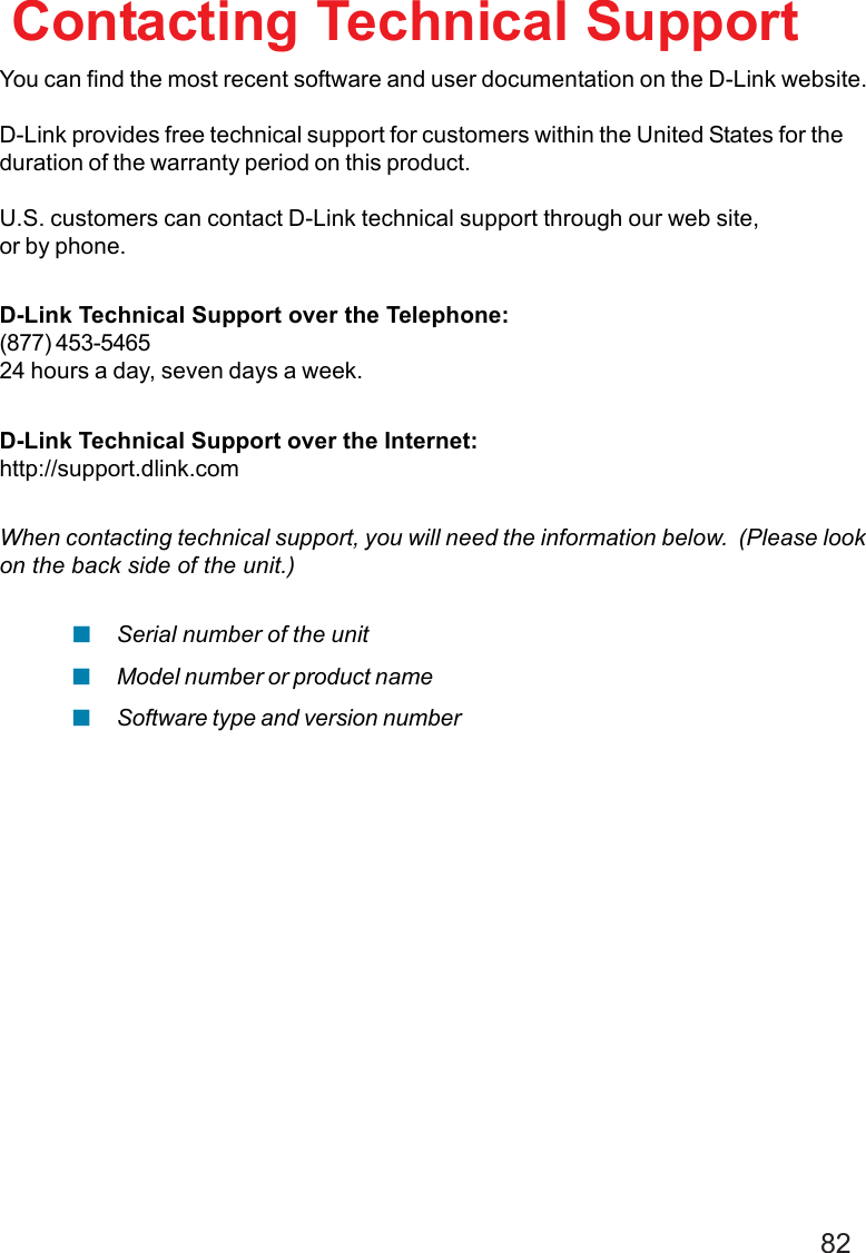 82You can find the most recent software and user documentation on the D-Link website.D-Link provides free technical support for customers within the United States for theduration of the warranty period on this product.U.S. customers can contact D-Link technical support through our web site,or by phone.D-Link Technical Support over the Telephone:(877) 453-546524 hours a day, seven days a week.D-Link Technical Support over the Internet:http://support.dlink.comWhen contacting technical support, you will need the information below.  (Please lookon the back side of the unit.)Contacting Technical SupportSerial number of the unitModel number or product nameSoftware type and version number!!!