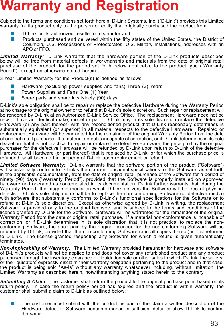 83Subject to the terms and conditions set forth herein, D-Link Systems, Inc. (“D-Link”) provides this Limitedwarranty for its product only to the person or entity that originally purchased the product from:D-Link or its authorized reseller or distributor andProducts purchased and delivered within the fifty states of the United States, the District ofColumbia, U.S. Possessions or Protectorates, U.S. Military Installations, addresses with anAPO or FPO.Limited Warranty:  D-Link warrants that the hardware portion of the D-Link products describedbelow will be free from material defects in workmanship and materials from the date of original retailpurchase of the product, for the period set forth below applicable to the product type (“WarrantyPeriod”), except as otherwise stated herein.3-Year Limited Warranty for the Product(s) is defined as follows:Hardware (excluding power supplies and fans) Three (3) YearsPower Supplies and Fans One (1) YearSpare parts and spare kits Ninety (90) daysD-Link’s sole obligation shall be to repair or replace the defective Hardware during the Warranty Periodat no charge to the original owner or to refund at D-Link’s sole discretion.  Such repair or replacement willbe rendered by D-Link at an Authorized D-Link Service Office.  The replacement Hardware need not benew or have an identical make, model or part.  D-Link may in its sole discretion replace the defectiveHardware (or any part thereof) with any reconditioned product that D-Link reasonably determines issubstantially equivalent (or superior) in all material respects to the defective Hardware.  Repaired orreplacement Hardware will be warranted for the remainder of the original Warranty Period from the dateof original retail purchase.  If a material defect is incapable of correction, or if D-Link determines in its solediscretion that it is not practical to repair or replace the defective Hardware, the price paid by the originalpurchaser for the defective Hardware will be refunded by D-Link upon return to D-Link of the defectiveHardware.  All Hardware (or part thereof) that is replaced by D-Link, or for which the purchase price isrefunded, shall become the property of D-Link upon replacement or refund.Limited Software Warranty:  D-Link warrants that the software portion of the product (“Software”)will substantially conform to D-Link’s then current functional specifications for the Software, as set forthin the applicable documentation, from the date of original retail purchase of the Software for a period ofninety (90) days (“Warranty Period”), provided that the Software is properly installed on approvedhardware and operated as contemplated in its documentation. D-Link further warrants that, during theWarranty Period, the magnetic media on which D-Link delivers the Software will be free of physicaldefects.  D-Link’s sole obligation shall be to replace the non-conforming Software (or defective media)with software that substantially conforms to D-Link’s functional specifications for the Software or torefund at D-Link’s sole discretion.  Except as otherwise agreed by D-Link in writing, the replacementSoftware is provided only to the original licensee, and is subject to the terms and conditions of thelicense granted by D-Link for the Software.  Software will be warranted for the remainder of the originalWarranty Period from the date or original retail purchase.  If a material non-conformance is incapable ofcorrection, or if D-Link determines in its sole discretion that it is not practical to replace the non-conforming Software, the price paid by the original licensee for the non-conforming Software will berefunded by D-Link; provided that the non-conforming Software (and all copies thereof) is first returnedto D-Link.  The license granted respecting any Software for which a refund is given automaticallyterminates.Non-Applicability of Warranty:  The Limited Warranty provided hereunder for hardware and softwareof D-Link’s products will not be applied to and does not cover any refurbished product and any productpurchased through the inventory clearance or liquidation sale or other sales in which D-Link, the sellers,or the liquidators expressly disclaim their warranty obligation pertaining to the product and in that case,the product is being sold “As-Is” without any warranty whatsoever including, without limitation, theLimited Warranty as described herein, notwithstanding anything stated herein to the contrary.Submitting A Claim:  The customer shall return the product to the original purchase point based on itsreturn policy.  In case the return policy period has expired and the product is within warranty, thecustomer shall submit a claim to D-Link as outlined below:The customer must submit with the product as part of the claim a written description of theHardware defect or Software nonconformance in sufficient detail to allow D-Link to confirmthe same.Warranty and Registration!!!!!!