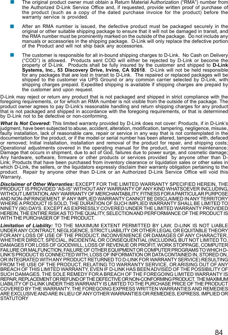 84The original product owner must obtain a Return Material Authorization (“RMA”) number fromthe Authorized D-Link Service Office and, if requested, provide written proof of purchase ofthe product (such as a copy of the dated purchase invoice for the product) before thewarranty service is provided.After an RMA number is issued, the defective product must be packaged securely in theoriginal or other suitable shipping package to ensure that it will not be damaged in transit, andthe RMA number must be prominently marked on the outside of the package.  Do not include anymanuals or accessories in the shipping package.  D-Link will only replace the defective portionof the Product and will not ship back any accessories.The customer is responsible for all in-bound shipping charges to D-Link.  No Cash on Delivery(“COD”) is allowed.  Products sent COD will either be rejected by D-Link or become theproperty of D-Link.  Products shall be fully insured by the customer and shipped to D-LinkSystems, Inc., 53 Discovery Drive, Irvine, CA 92618.  D-Link will not be held responsiblefor any packages that are lost in transit to D-Link.  The repaired or replaced packages will beshipped to the customer via UPS Ground or any common carrier selected by D-Link, withshipping charges prepaid. Expedited shipping is available if shipping charges are prepaid bythe customer and upon request.D-Link may reject or return any product that is not packaged and shipped in strict compliance with theforegoing requirements, or for which an RMA number is not visible from the outside of the package. Theproduct owner agrees to pay D-Link’s reasonable handling and return shipping charges for any productthat is not packaged and shipped in accordance with the foregoing requirements, or that is determinedby D-Link not to be defective or non-conforming.What Is Not Covered: This limited warranty provided by D-Link does not cover: Products, if in D-Link’sjudgment, have been subjected to abuse, accident, alteration, modification, tampering, negligence, misuse,faulty installation, lack of reasonable care, repair or service in any way that is not contemplated in thedocumentation for the product, or if the model or serial number has been altered, tampered with, defacedor removed; Initial installation, installation and removal of the product for repair, and shipping costs;Operational adjustments covered in the operating manual for the product, and normal maintenance;Damage that occurs in shipment, due to act of God, failures due to power surge, and cosmetic damage;Any hardware, software, firmware or other products or services provided  by anyone other than D-Link; Products that have been purchased from inventory clearance or liquidation sales or other sales inwhich D-Link, the sellers, or the liquidators expressly disclaim their warranty obligation pertaining to theproduct.  Repair by anyone other than D-Link or an Authorized D-Link Service Office will void thisWarranty.Disclaimer of Other Warranties: EXCEPT FOR THE LIMITED WARRANTY SPECIFIED HEREIN, THEPRODUCT IS PROVIDED “AS-IS” WITHOUT ANY WARRANTY OF ANY KIND WHATSOEVER INCLUDING,WITHOUT LIMITATION, ANY WARRANTY OF MERCHANTABILITY, FITNESS FOR A PARTICULAR PURPOSEAND NON-INFRINGEMENT. IF ANY IMPLIED WARRANTY CANNOT BE DISCLAIMED IN ANY TERRITORYWHERE A PRODUCT IS SOLD, THE DURATION OF SUCH IMPLIED WARRANTY SHALL BE LIMITED TONINETY (90) DAYS. EXCEPT AS EXPRESSLY COVERED UNDER THE LIMITED WARRANTY PROVIDEDHEREIN, THE ENTIRE RISK AS TO THE QUALITY, SELECTION AND PERFORMANCE OF THE PRODUCT ISWITH THE PURCHASER OF THE PRODUCT.Limitation of Liability: TO THE MAXIMUM EXTENT PERMITTED BY LAW, D-LINK IS NOT LIABLEUNDER ANY CONTRACT, NEGLIGENCE, STRICT LIABILITY OR OTHER LEGAL OR EQUITABLE THEORYFOR ANY LOSS OF USE OF THE PRODUCT, INCONVENIENCE OR DAMAGES OF ANY CHARACTER,WHETHER DIRECT, SPECIAL, INCIDENTAL OR CONSEQUENTIAL (INCLUDING, BUT NOT LIMITED TO,DAMAGES FOR LOSS OF GOODWILL, LOSS OF REVENUE OR PROFIT, WORK STOPPAGE, COMPUTERFAILURE OR MALFUNCTION, FAILURE OF OTHER EQUIPMENT OR COMPUTER PROGRAMS TO WHICH D-LINK’S PRODUCT IS CONNECTED WITH, LOSS OF INFORMATION OR DATA CONTAINED IN, STORED ON,OR INTEGRATED WITH ANY PRODUCT RETURNED TO D-LINK FOR WARRANTY SERVICE) RESULTINGFROM THE USE OF THE PRODUCT, RELATING TO WARRANTY SERVICE, OR ARISING OUT OF ANYBREACH OF THIS LIMITED WARRANTY, EVEN IF D-LINK HAS BEEN ADVISED OF THE POSSIBILITY OFSUCH DAMAGES. THE SOLE REMEDY FOR A BREACH OF THE FOREGOING LIMITED WARRANTY ISREPAIR, REPLACEMENT OR REFUND OF THE DEFECTIVE OR NON-CONFORMING PRODUCT.  THE MAXIMUMLIABILITY OF D-LINK UNDER THIS WARRANTY IS LIMITED TO THE PURCHASE PRICE OF THE PRODUCTCOVERED BY THE WARRANTY. THE FOREGOING EXPRESS WRITTEN WARRANTIES AND REMEDIESARE EXCLUSIVE AND ARE IN LIEU OF ANY OTHER WARRANTIES OR REMEDIES, EXPRESS, IMPLIED ORSTATUTORY!!!