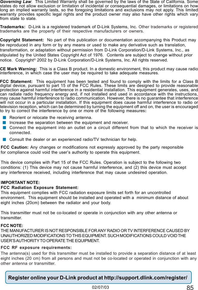 85Governing Law:  This Limited Warranty shall be governed by the laws of the State of California. Somestates do not allow exclusion or limitation of incidental or consequential damages, or limitations on howlong an implied warranty lasts, so the foregoing limitations and exclusions may not apply. This limitedwarranty provides specific legal rights and the product owner may also have other rights which varyfrom state to state.Trademarks:  D-Link is a registered trademark of D-Link Systems, Inc. Other trademarks or registeredtrademarks are the property of their respective manufacturers or owners.Copyright Statement:  No part of this publication or documentation accompanying this Product maybe reproduced in any form or by any means or used to make any derivative such as translation,transformation, or adaptation without permission from D-Link Corporation/D-Link Systems, Inc., asstipulated by the United States Copyright Act of 1976.  Contents are subject to change without priornotice.  Copyright© 2002 by D-Link Corporation/D-Link Systems, Inc. All rights reserved.CE Mark Warning:  This is a Class B product. In a domestic environment, this product may cause radiointerference, in which case the user may be required to take adequate measures.FCC Statement:  This equipment has been tested and found to comply with the limits for a Class Bdigital device, pursuant to part 15 of the FCC Rules. These limits are designed to provide reasonableprotection against harmful interference in a residential installation. This equipment generates, uses, andcan radiate radio frequency energy and, if not installed and used in accordance with the instructions,may cause harmful interference to radio communication. However, there is no guarantee that interferencewill not occur in a particular installation. If this equipment does cause harmful interference to radio ortelevision reception, which can be determined by turning the equipment off and on, the user is encouragedto try to correct the interference by one or more of the following measures:Reorient or relocate the receiving antenna.Increase the separation between the equipment and receiver.Connect the equipment into an outlet on a circuit different from that to which the receiver isconnected.Consult the dealer or an experienced radio/TV technician for help.Register online your D-Link product at http://support.dlink.com/register/!!!FCC Caution: Any changes or modifications not expressly approved by the party responsiblefor compliance could void the user’s authority to operate this equipment.This device complies with Part 15 of the FCC Rules. Operation is subject to the following twoconditions: (1) This device may not cause harmful interference, and (2) this device must acceptany interference received, including interference that may cause undesired operation.IMPORTANT NOTE:FCC Radiation Exposure Statement:This equipment complies with FCC radiation exposure limits set forth for an uncontrolledenvironment.  This equipment should be installed and operated with a  minimum distance of abouteight inches (20cm) between the radiator and your body.This transmitter must not be co-located or operate in conjunction with any other antenna ortransmitter.02/07/03FCC NOTE:THE MANUFACTURER IS NOT RESPONSIBLE FOR ANY RADIO OR TV INTERFERENCE CAUSED BYUNAUTHORIZED MODIFICATIONS TO THIS EQUIPMENT. SUCH MODIFICATIONS COULD VOID THEUSER’S AUTHORITY TO OPERATE THE EQUIPMENT.FCC RF exposure requirements:The antenna(s) used for this transmitter must be installed to provide a separation distance of at leasteight inches (20 cm) from all persons and must not be co-located or operated in conjunction with anyother antenna or transmitter.!