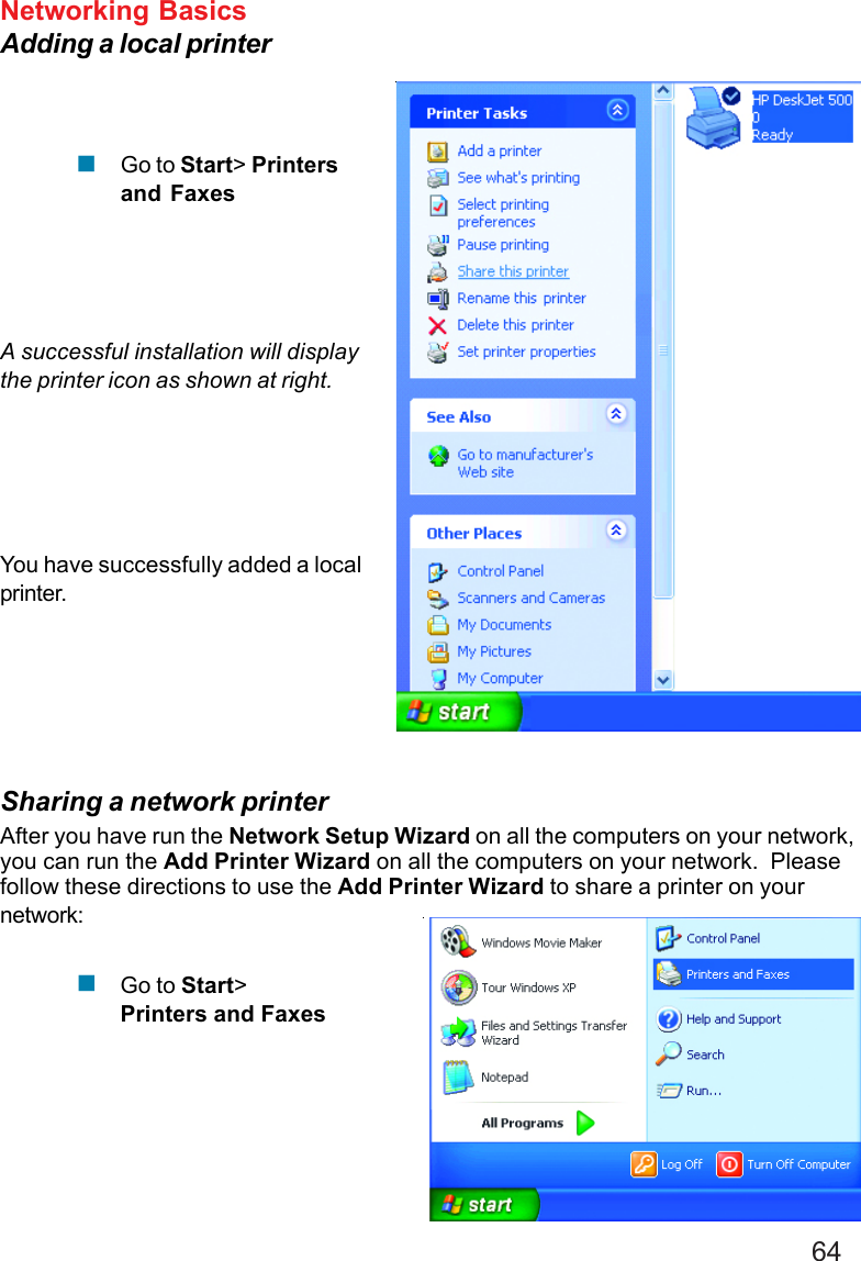 64Networking BasicsAdding a local printerGo to Start&gt; Printersand FaxesA successful installation will displaythe printer icon as shown at right.You have successfully added a localprinter.Sharing a network printerAfter you have run the Network Setup Wizard on all the computers on your network,you can run the Add Printer Wizard on all the computers on your network.  Pleasefollow these directions to use the Add Printer Wizard to share a printer on yournetwork:Go to Start&gt;Printers and Faxes!!