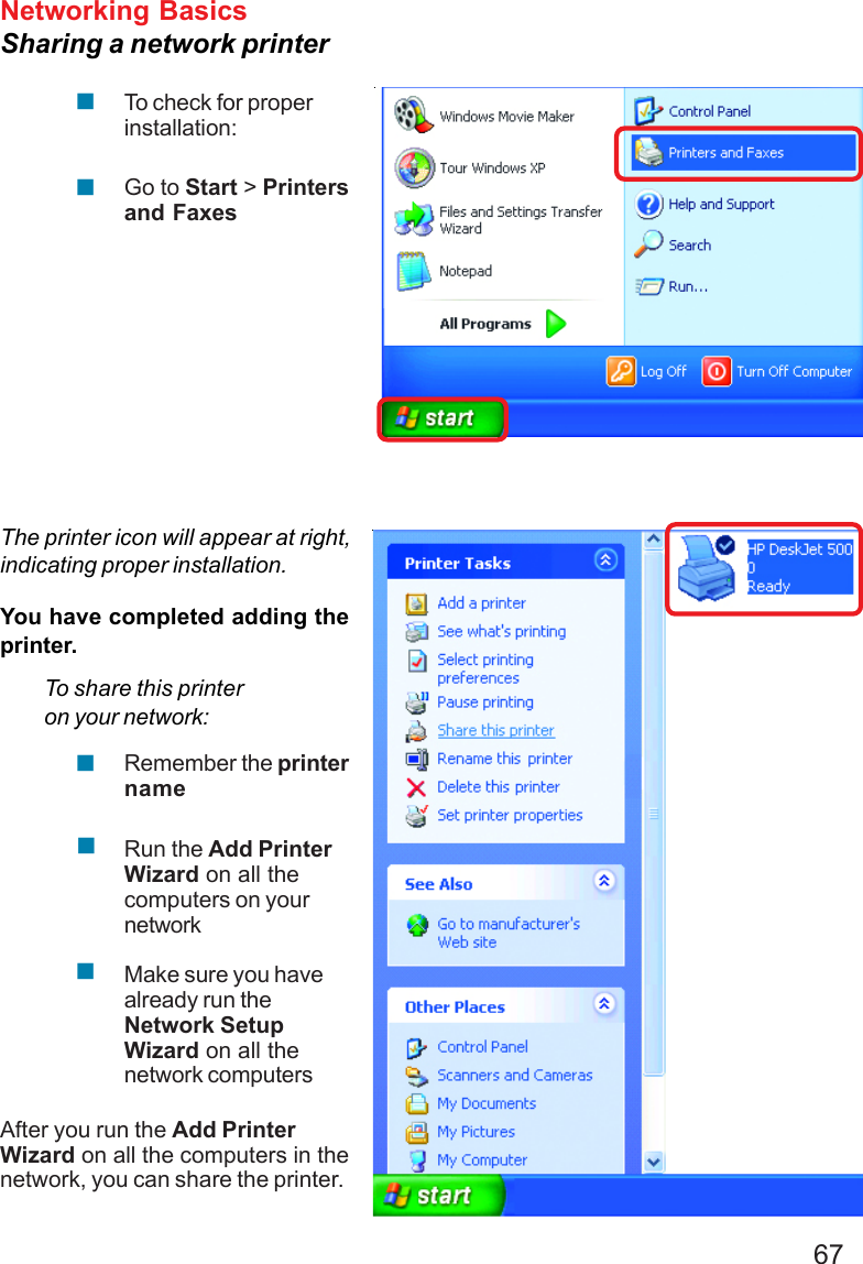 67Networking BasicsSharing a network printerTo check for properinstallation:Go to Start &gt; Printersand FaxesThe printer icon will appear at right,indicating proper installation.You have completed adding theprinter.To share this printeron your network:Remember the printernameRun the Add PrinterWizard on all thecomputers on yournetworkMake sure you havealready run theNetwork SetupWizard on all thenetwork computersAfter you run the Add PrinterWizard on all the computers in thenetwork, you can share the printer.!!!!!