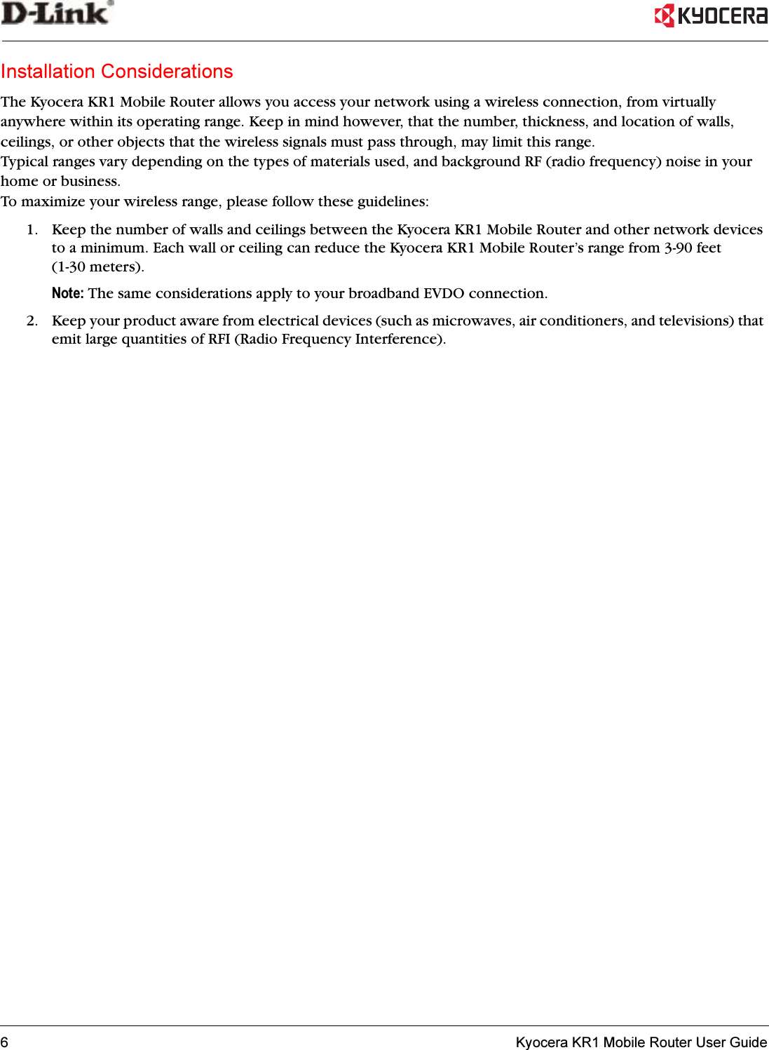 6   Kyocera KR1 Mobile Router User GuideInstallation ConsiderationsThe Kyocera KR1 Mobile Router allows you access your network using a wireless connection, from virtually anywhere within its operating range. Keep in mind however, that the number, thickness, and location of walls, ceilings, or other objects that the wireless signals must pass through, may limit this range. Typical ranges vary depending on the types of materials used, and background RF (radio frequency) noise in your home or business. To maximize your wireless range, please follow these guidelines:1. Keep the number of walls and ceilings between the Kyocera KR1 Mobile Router and other network devices to a minimum. Each wall or ceiling can reduce the Kyocera KR1 Mobile Router’s range from 3-90 feet (1-30 meters). Note: The same considerations apply to your broadband EVDO connection.2. Keep your product aware from electrical devices (such as microwaves, air conditioners, and televisions) that emit large quantities of RFI (Radio Frequency Interference). 