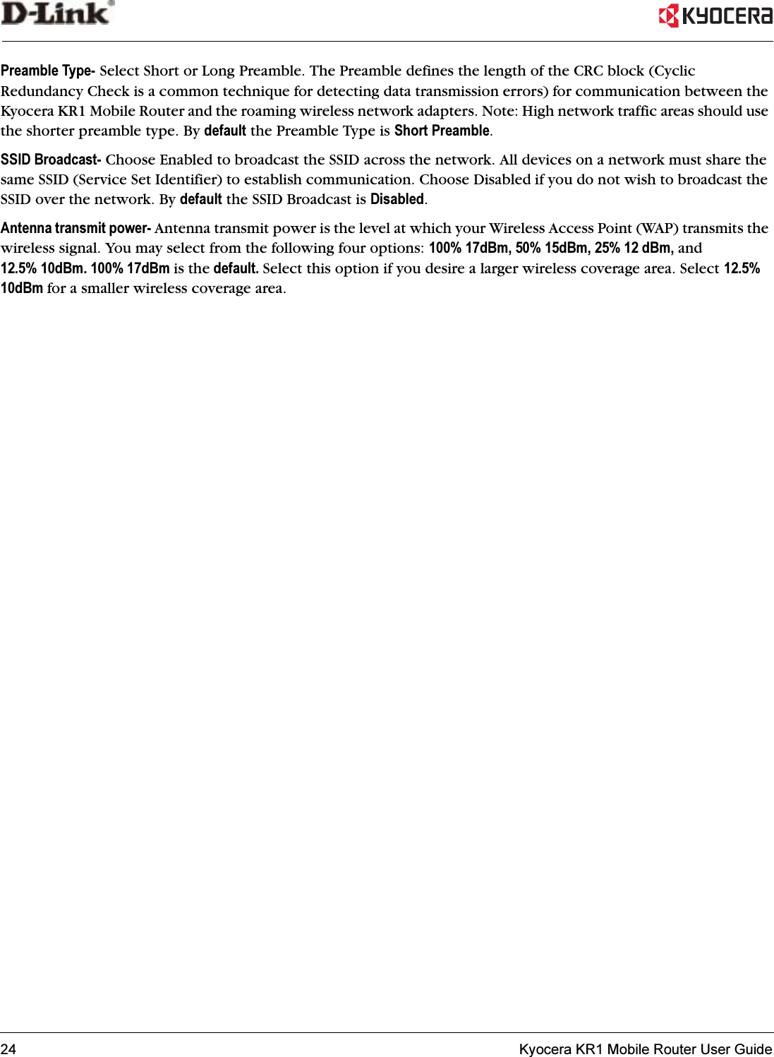 24   Kyocera KR1 Mobile Router User GuidePreamble Type- Select Short or Long Preamble. The Preamble defines the length of the CRC block (Cyclic Redundancy Check is a common technique for detecting data transmission errors) for communication between the Kyocera KR1 Mobile Router and the roaming wireless network adapters. Note: High network traffic areas should use the shorter preamble type. By default the Preamble Type is Short Preamble.SSID Broadcast- Choose Enabled to broadcast the SSID across the network. All devices on a network must share the same SSID (Service Set Identifier) to establish communication. Choose Disabled if you do not wish to broadcast the SSID over the network. By default the SSID Broadcast is Disabled.Antenna transmit power- Antenna transmit power is the level at which your Wireless Access Point (WAP) transmits the wireless signal. You may select from the following four options: 100% 17dBm, 50% 15dBm, 25% 12 dBm, and12.5% 10dBm. 100% 17dBm is the default. Select this option if you desire a larger wireless coverage area. Select 12.5% 10dBm for a smaller wireless coverage area.