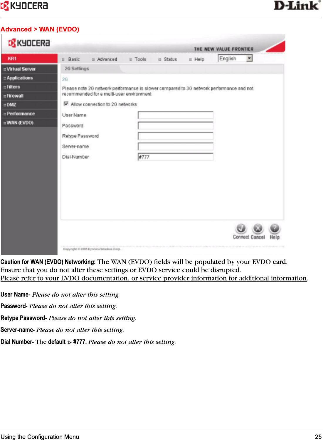 Using the Configuration Menu 25 Advanced &gt; WAN (EVDO)Caution for WAN (EVDO) Networking: The WAN (EVDO) fields will be populated by your EVDO card. Ensure that you do not alter these settings or EVDO service could be disrupted. Please refer to your EVDO documentation, or service provider information for additional information.User Name- Please do not alter this setting.Password- Please do not alter this setting. Retype Password- Please do not alter this setting.Server-name- Please do not alter this setting. Dial Number- The default is #777. Please do not alter this setting. 