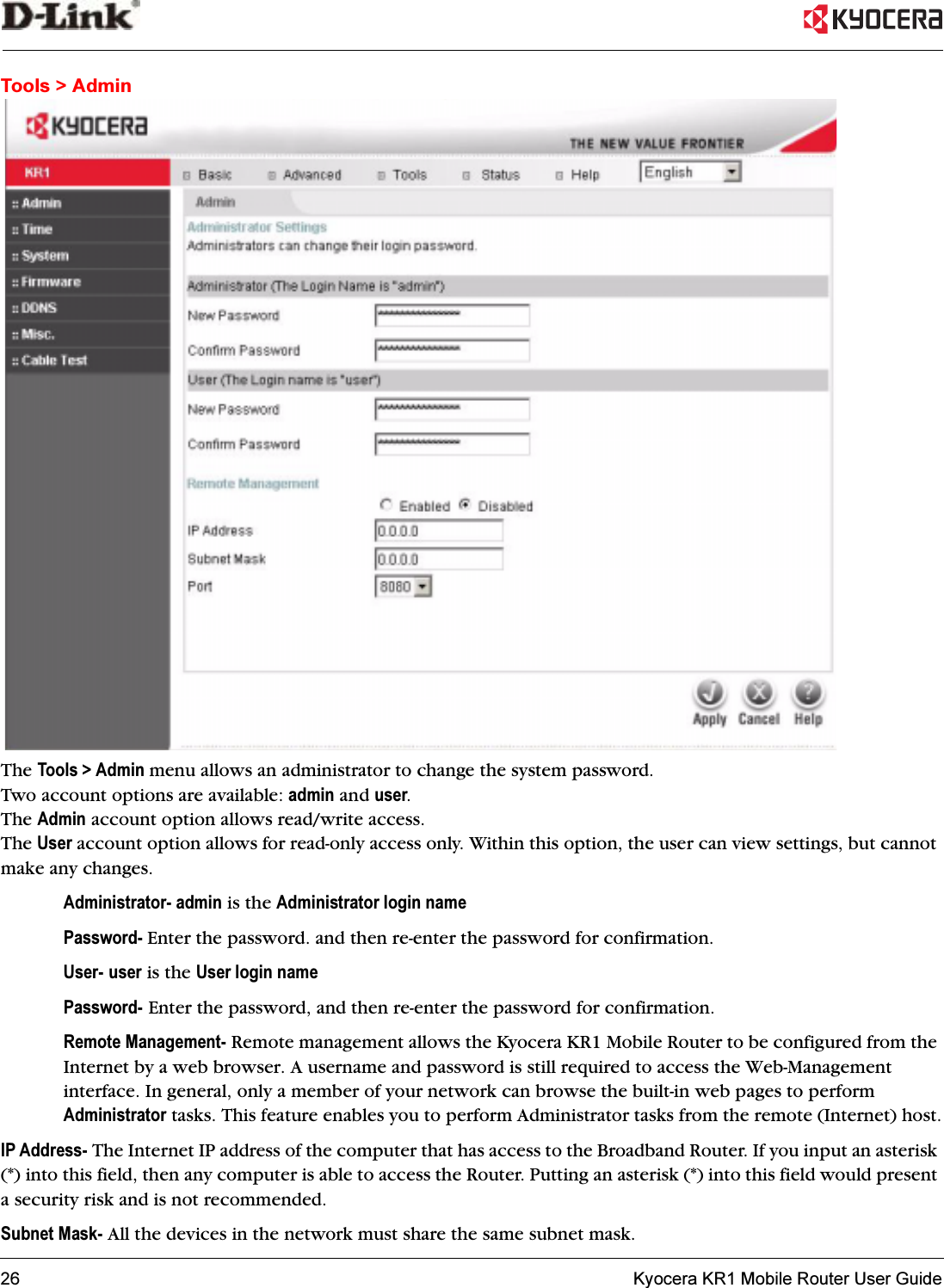 26   Kyocera KR1 Mobile Router User GuideTools &gt; AdminThe Tools &gt; Admin menu allows an administrator to change the system password. Two account options are available: admin and user.The Admin account option allows read/write access. The User account option allows for read-only access only. Within this option, the user can view settings, but cannot make any changes.Administrator- admin is the Administrator login namePassword- Enter the password. and then re-enter the password for confirmation.User- user is the User login namePassword- Enter the password, and then re-enter the password for confirmation.Remote Management- Remote management allows the Kyocera KR1 Mobile Router to be configured from the Internet by a web browser. A username and password is still required to access the Web-Management interface. In general, only a member of your network can browse the built-in web pages to perform Administrator tasks. This feature enables you to perform Administrator tasks from the remote (Internet) host.IP Address- The Internet IP address of the computer that has access to the Broadband Router. If you input an asterisk (*) into this field, then any computer is able to access the Router. Putting an asterisk (*) into this field would present a security risk and is not recommended.Subnet Mask- All the devices in the network must share the same subnet mask.