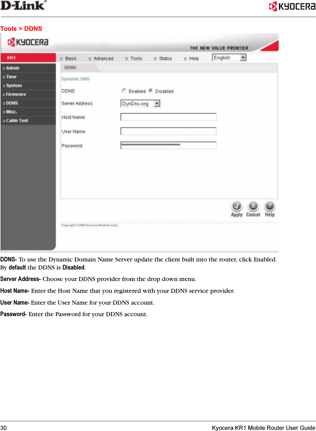 30   Kyocera KR1 Mobile Router User GuideTools &gt; DDNSDDNS- To use the Dynamic Domain Name Server update the client built into the router, click Enabled. By default the DDNS is Disabled.Server Address- Choose your DDNS provider from the drop down menu.Host Name- Enter the Host Name that you registered with your DDNS service provider.User Name- Enter the User Name for your DDNS account.Password- Enter the Password for your DDNS account.