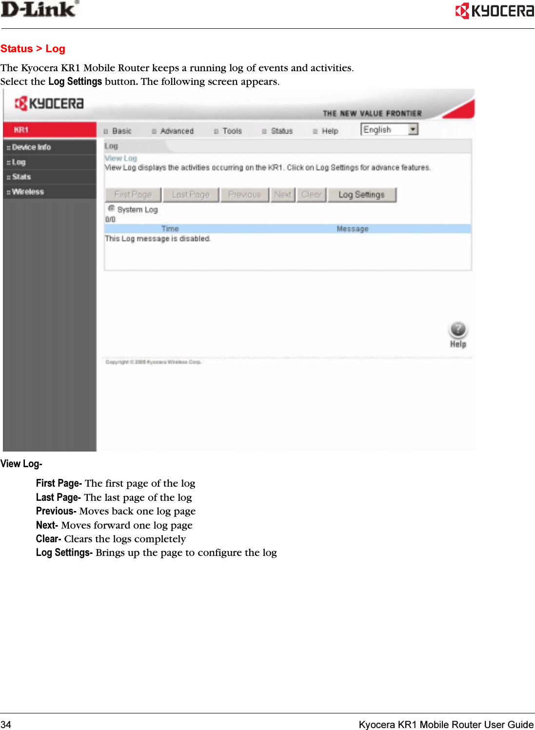 34   Kyocera KR1 Mobile Router User GuideStatus &gt; LogThe Kyocera KR1 Mobile Router keeps a running log of events and activities. Select the Log Settings button.The following screen appears. View Log-First Page- The first page of the logLast Page- The last page of the log Previous- Moves back one log pageNext- Moves forward one log pageClear- Clears the logs completelyLog Settings- Brings up the page to configure the log