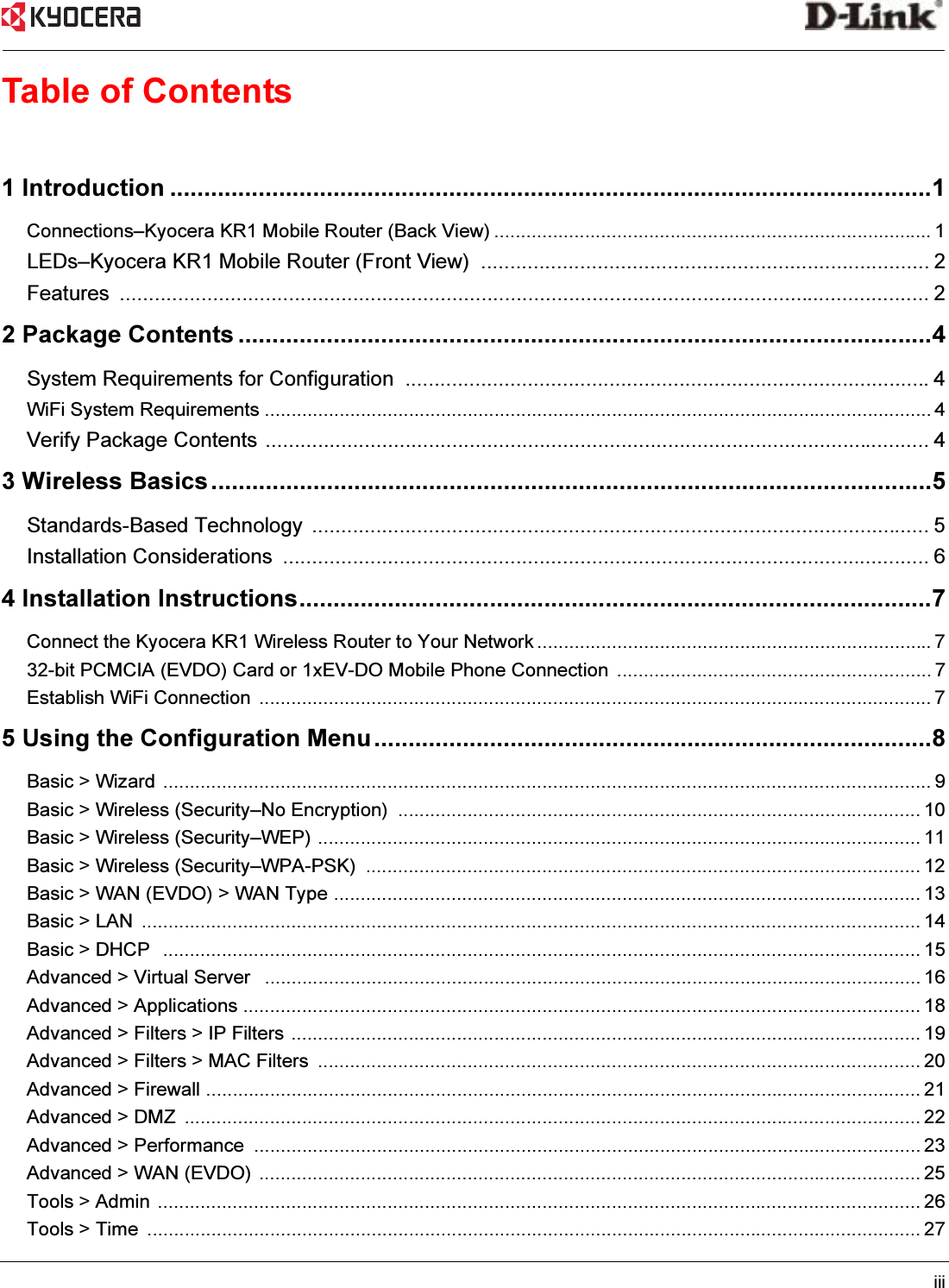 iii Table of Contents1 Introduction ................................................................................................................1Connections–Kyocera KR1 Mobile Router (Back View) .................................................................................. 1LEDs–Kyocera KR1 Mobile Router (Front View)  ............................................................................. 2Features ........................................................................................................................................... 22 Package Contents ......................................................................................................4System Requirements for Configuration  ..........................................................................................4WiFi System Requirements ............................................................................................................................. 4Verify Package Contents .................................................................................................................. 43 Wireless Basics ..........................................................................................................5Standards-Based Technology  .......................................................................................................... 5Installation Considerations  ............................................................................................................... 64 Installation Instructions.............................................................................................7Connect the Kyocera KR1 Wireless Router to Your Network .......................................................................... 732-bit PCMCIA (EVDO) Card or 1xEV-DO Mobile Phone Connection  ........................................................... 7Establish WiFi Connection  .............................................................................................................................. 75 Using the Configuration Menu ..................................................................................8Basic &gt; Wizard  ................................................................................................................................................ 9Basic &gt; Wireless (Security–No Encryption)  .................................................................................................. 10Basic &gt; Wireless (Security–WEP) ................................................................................................................. 11Basic &gt; Wireless (Security–WPA-PSK)  ........................................................................................................ 12Basic &gt; WAN (EVDO) &gt; WAN Type .............................................................................................................. 13Basic &gt; LAN  .................................................................................................................................................. 14Basic &gt; DHCP   .............................................................................................................................................. 15Advanced &gt; Virtual Server   ........................................................................................................................... 16Advanced &gt; Applications ............................................................................................................................... 18Advanced &gt; Filters &gt; IP Filters ...................................................................................................................... 19Advanced &gt; Filters &gt; MAC Filters  ................................................................................................................. 20Advanced &gt; Firewall ...................................................................................................................................... 21Advanced &gt; DMZ  .......................................................................................................................................... 22Advanced &gt; Performance  ............................................................................................................................. 23Advanced &gt; WAN (EVDO) ............................................................................................................................ 25Tools &gt; Admin  ............................................................................................................................................... 26Tools &gt; Time  ................................................................................................................................................. 27