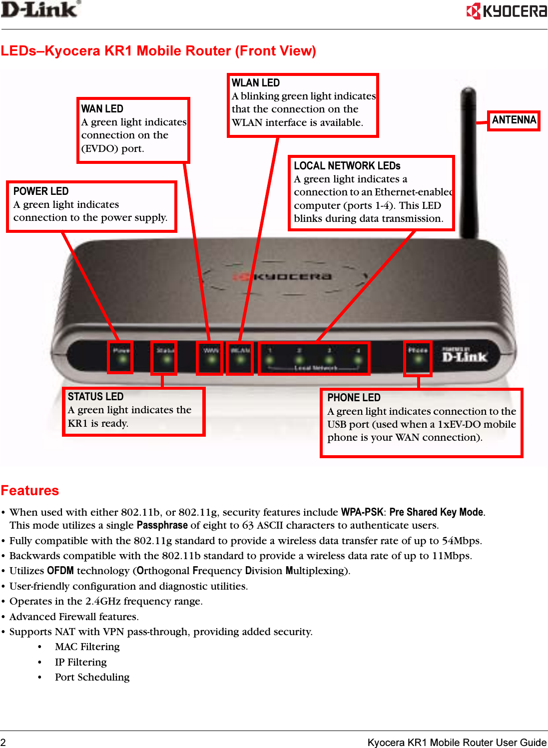 2   Kyocera KR1 Mobile Router User GuideLEDs–Kyocera KR1 Mobile Router (Front View)Features• When used with either 802.11b, or 802.11g, security features include WPA-PSK:Pre Shared Key Mode.This mode utilizes a single Passphrase of eight to 63 ASCII characters to authenticate users. • Fully compatible with the 802.11g standard to provide a wireless data transfer rate of up to 54Mbps.• Backwards compatible with the 802.11b standard to provide a wireless data rate of up to 11Mbps.• Utilizes OFDM technology (Orthogonal Frequency Division Multiplexing).• User-friendly configuration and diagnostic utilities.• Operates in the 2.4GHz frequency range.• Advanced Firewall features.• Supports NAT with VPN pass-through, providing added security.•MAC Filtering• IP Filtering•Port SchedulingWAN LEDA green light indicates connection on the (EVDO) port. WLAN LEDA blinking green light indicates that the connection on the WLAN interface is available. PHONE LEDA green light indicates connection to the USB port (used when a 1xEV-DO mobile phone is your WAN connection).STATUS LEDA green light indicates the KR1 is ready.LOCAL NETWORK LEDsA green light indicates a connection to an Ethernet-enabled computer (ports 1-4). This LED blinks during data transmission.POWER LEDA green light indicates connection to the power supply.ANTENNA