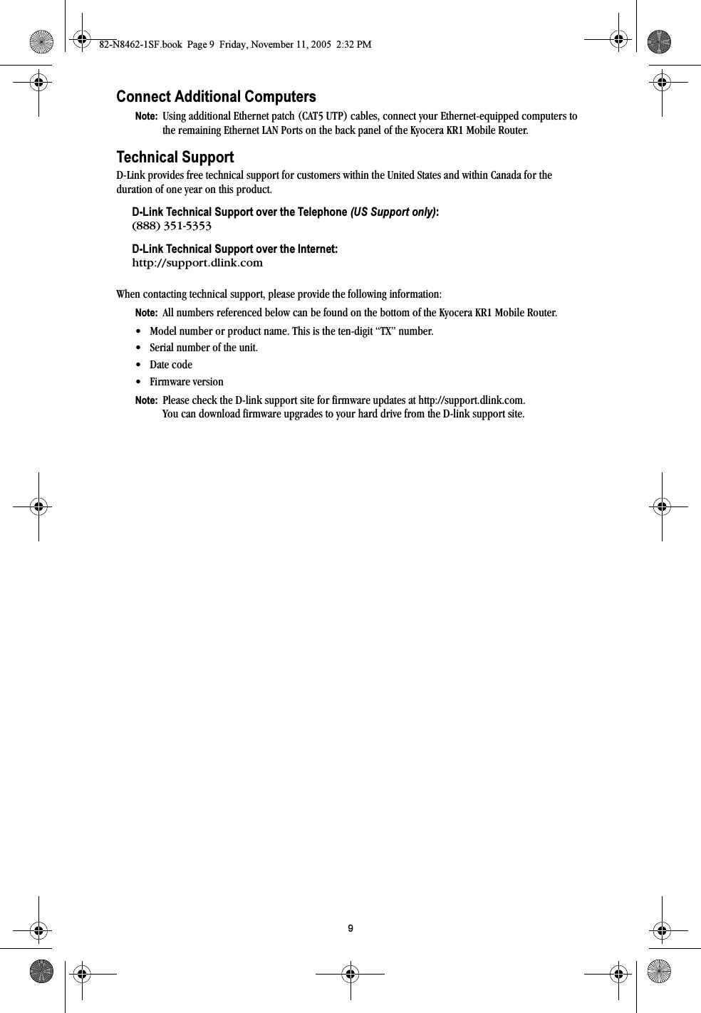 9Connect Additional ComputersNote:  Using additional Ethernet patch (CAT5 UTP) cables, connect your Ethernet-equipped computers to the remaining Ethernet LAN Ports on the back panel of the Kyocera KR1 Mobile Router.Technical SupportD-Link provides free technical support for customers within the United States and within Canada for the duration of one year on this product.D-Link Technical Support over the Telephone (US Support only):(888) 351-5353D-Link Technical Support over the Internet:http://support.dlink.comWhen contacting technical support, please provide the following information:Note:  All numbers referenced below can be found on the bottom of the Kyocera KR1 Mobile Router.• Model number or product name. This is the ten-digit “TX” number.• Serial number of the unit. • Date code• Firmware version Note:  Please check the D-link support site for firmware updates at http://support.dlink.com.You can download firmware upgrades to your hard drive from the D-link support site. 82-N8462-1SF.book  Page 9  Friday, November 11, 2005  2:32 PM