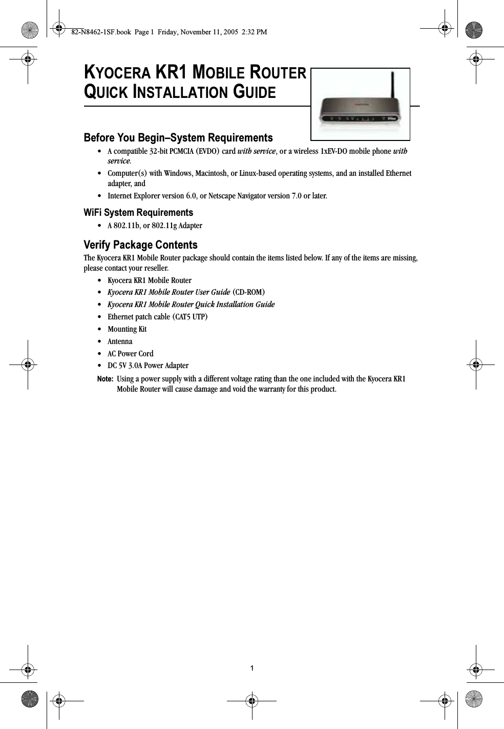 1KYOCERA KR1 MOBILE ROUTERQUICK INSTALLATION GUIDEBefore You Begin–System Requirements• A compatible 32-bit PCMCIA (EVDO) card with service, or a wireless 1xEV-DO mobile phone with service.• Computer(s) with Windows, Macintosh, or Linux-based operating systems, and an installed Ethernet adapter, and• Internet Explorer version 6.0, or Netscape Navigator version 7.0 or later.WiFi System Requirements• A 802.11b, or 802.11g AdapterVerify Package ContentsThe Kyocera KR1 Mobile Router package should contain the items listed below. If any of the items are missing, please contact your reseller.• Kyocera KR1 Mobile Router•Kyocera KR1 Mobile Router User Guide (CD-ROM) •Kyocera KR1 Mobile Router Quick Installation Guide• Ethernet patch cable (CAT5 UTP) • Mounting Kit•Antenna• AC Power Cord• DC 5V 3.0A Power Adapter Note:  Using a power supply with a different voltage rating than the one included with the Kyocera KR1 Mobile Router will cause damage and void the warranty for this product.82-N8462-1SF.book  Page 1  Friday, November 11, 2005  2:32 PM