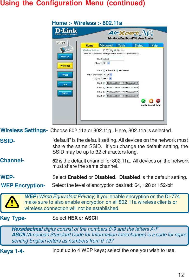 12Using the Configuration Menu (continued)Home &gt; Wireless &gt; 802.11aSSID-Channel-Wireless Settings-  Choose 802.11a or 802.11g.  Here, 802.11a is selected.“default” is the default setting. All devices on the network mustshare the same SSID.  If you change the default setting, theSSID may be up to 32 characters long.52 is the default channel for 802.11a.  All devices on the networkmust share the same channel.Hexadecimal digits consist of the numbers 0-9 and the letters A-FASCII (American Standard Code for Information Interchange) is a code for repre-senting English letters as numbers from 0-127Keys 1-4- Input up to 4 WEP keys; select the one you wish to use.Key Type- Select HEX or ASCIIWEP (Wired Equivalent Privacy) If you enable encryption on the DI-774make sure to also enable encryption on all 802.11a wireless clients orwireless connection will not be established.WEP Encryption- Select the level of encryption desired: 64, 128 or 152-bitWEP- Select Enabled or Disabled.  Disabled is the default setting.