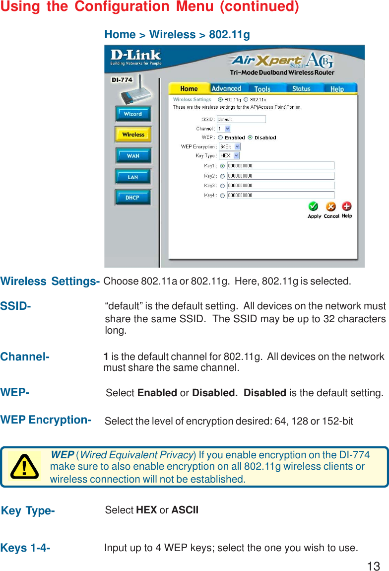 13Using the Configuration Menu (continued)Home &gt; Wireless &gt; 802.11gKey Type- Select HEX or ASCIIWEP- Select Enabled or Disabled.  Disabled is the default setting.Channel- 1 is the default channel for 802.11g.  All devices on the networkmust share the same channel.SSID- “default” is the default setting.  All devices on the network mustshare the same SSID.  The SSID may be up to 32 characterslong.Wireless Settings- Choose 802.11a or 802.11g.  Here, 802.11g is selected.WEP (Wired Equivalent Privacy) If you enable encryption on the DI-774make sure to also enable encryption on all 802.11g wireless clients orwireless connection will not be established.Keys 1-4- Input up to 4 WEP keys; select the one you wish to use.WEP Encryption- Select the level of encryption desired: 64, 128 or 152-bit