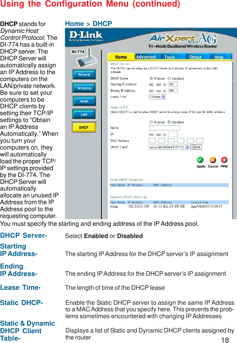 18Using the Configuration Menu (continued)Home &gt; DHCPDHCP stands forDynamic HostControl Protocol. TheDI-774 has a built-inDHCP server. TheDHCP Server willautomatically assignan IP Address to thecomputers on theLAN/private network.Be sure to set yourcomputers to beDHCP clients bysetting their TCP/IPsettings to “Obtainan IP AddressAutomatically.” Whenyou turn yourcomputers on, theywill automaticallyload the proper TCP/IP settings providedby the DI-774. TheDHCP Server willautomaticallyallocate an unused IPAddress from the IPAddress pool to therequesting computer.You must specify the starting and ending address of the IP Address pool.Static &amp; DynamicDHCP ClientTable- Displays a list of Static and Dynamic DHCP clients assigned bythe routerDHCP Server- Select Enabled or DisabledStartingIP Address- The starting IP Address for the DHCP server’s IP assignmentEndingIP Address- The ending IP Address for the DHCP server’s IP assignmentLease Time- The length of time of the DHCP leaseStatic DHCP- Enable the Static DHCP server to assign the same IP Addressto a MAC Address that you specify here. This prevents the prob-lems sometimes encountered with changing IP Addresses
