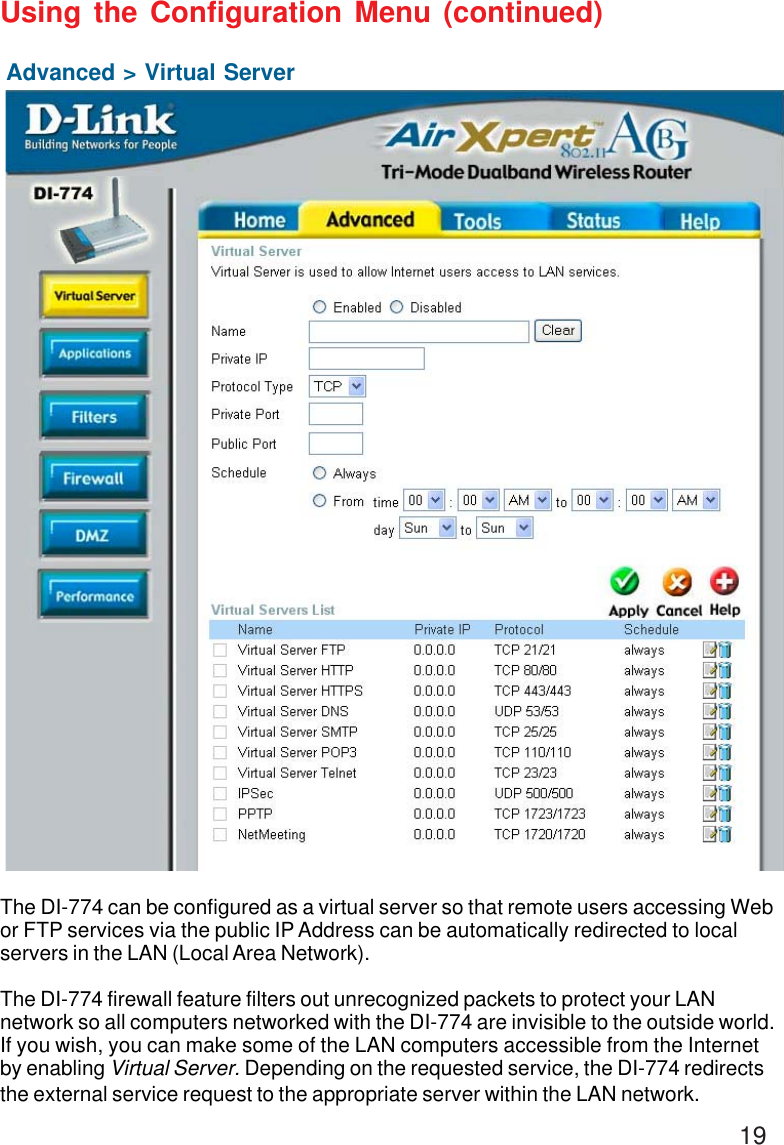 19Advanced &gt; Virtual ServerUsing the Configuration Menu (continued)The DI-774 can be configured as a virtual server so that remote users accessing Webor FTP services via the public IP Address can be automatically redirected to localservers in the LAN (Local Area Network).The DI-774 firewall feature filters out unrecognized packets to protect your LANnetwork so all computers networked with the DI-774 are invisible to the outside world.If you wish, you can make some of the LAN computers accessible from the Internetby enabling Virtual Server. Depending on the requested service, the DI-774 redirectsthe external service request to the appropriate server within the LAN network.