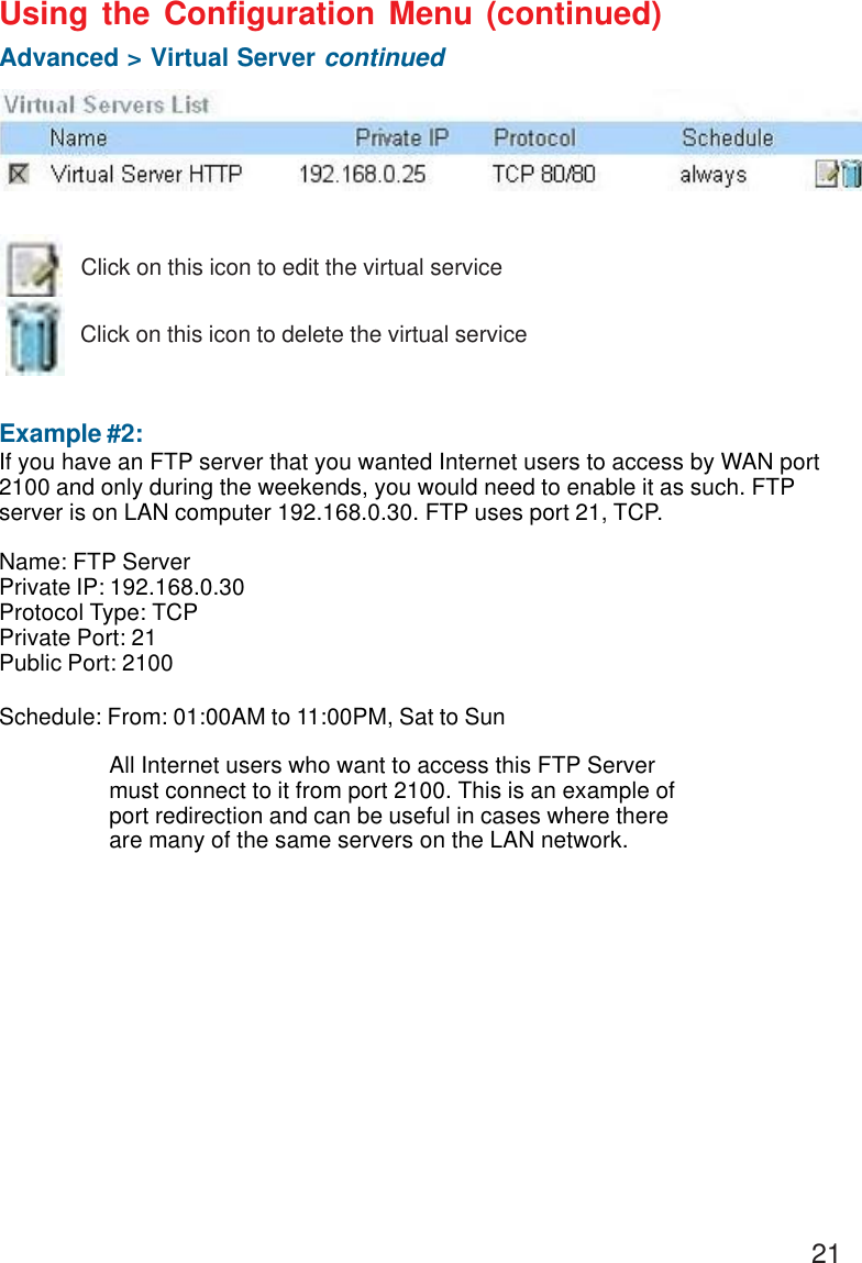 21 Example #2:If you have an FTP server that you wanted Internet users to access by WAN port2100 and only during the weekends, you would need to enable it as such. FTPserver is on LAN computer 192.168.0.30. FTP uses port 21, TCP.Name: FTP ServerPrivate IP: 192.168.0.30Protocol Type: TCPPrivate Port: 21Public Port: 2100Schedule: From: 01:00AM to 11:00PM, Sat to SunUsing the Configuration Menu (continued)Advanced &gt; Virtual Server continuedClick on this icon to edit the virtual serviceClick on this icon to delete the virtual serviceAll Internet users who want to access this FTP Servermust connect to it from port 2100. This is an example ofport redirection and can be useful in cases where thereare many of the same servers on the LAN network.