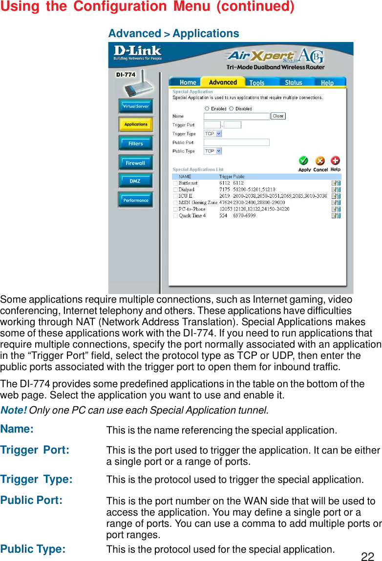 22Using the Configuration Menu (continued)Advanced &gt; ApplicationsSome applications require multiple connections, such as Internet gaming, videoconferencing, Internet telephony and others. These applications have difficultiesworking through NAT (Network Address Translation). Special Applications makessome of these applications work with the DI-774. If you need to run applications thatrequire multiple connections, specify the port normally associated with an applicationin the “Trigger Port” field, select the protocol type as TCP or UDP, then enter thepublic ports associated with the trigger port to open them for inbound traffic.The DI-774 provides some predefined applications in the table on the bottom of theweb page. Select the application you want to use and enable it.Note! Only one PC can use each Special Application tunnel.Name: This is the name referencing the special application.Trigger Port: This is the port used to trigger the application. It can be eithera single port or a range of ports.Trigger Type: This is the protocol used to trigger the special application.Public Port: This is the port number on the WAN side that will be used toaccess the application. You may define a single port or arange of ports. You can use a comma to add multiple ports orport ranges.Public Type: This is the protocol used for the special application.