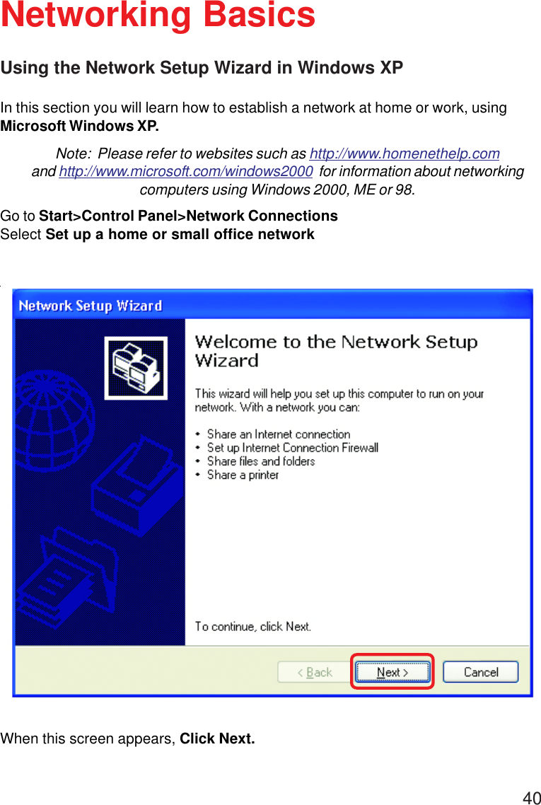 40Using the Network Setup Wizard in Windows XPIn this section you will learn how to establish a network at home or work, usingMicrosoft Windows XP.Note:  Please refer to websites such as http://www.homenethelp.comand http://www.microsoft.com/windows2000  for information about networkingcomputers using Windows 2000, ME or 98.Go to Start&gt;Control Panel&gt;Network ConnectionsSelect Set up a home or small office networkNetworking BasicsWhen this screen appears, Click Next.