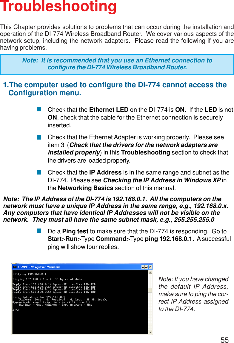 55TroubleshootingNote: If you have changedthe default IP Address,make sure to ping the cor-rect IP Address assignedto the DI-774.1.The computer used to configure the DI-774 cannot access the   Configuration menu.Check that the Ethernet LED on the DI-774 is ON.  If the LED is notON, check that the cable for the Ethernet connection is securelyinserted.Check that the Ethernet Adapter is working properly.  Please seeitem 3  (Check that the drivers for the network adapters areinstalled properly) in this Troubleshooting section to check thatthe drivers are loaded properly.Check that the IP Address is in the same range and subnet as theDI-774.  Please see Checking the IP Address in Windows XP inthe Networking Basics section of this manual.Note:  The IP Address of the DI-774 is 192.168.0.1.  All the computers on thenetwork must have a unique IP Address in the same range, e.g., 192.168.0.x.Any computers that have identical IP Addresses will not be visible on thenetwork.  They must all have the same subnet mask, e.g., 255.255.255.0Do a Ping test to make sure that the DI-774 is responding.  Go toStart&gt;Run&gt;Type Command&gt;Type ping 192.168.0.1.  A successfulping will show four replies.This Chapter provides solutions to problems that can occur during the installation andoperation of the DI-774 Wireless Broadband Router.  We cover various aspects of thenetwork setup, including the network adapters.  Please read the following if you arehaving problems.Note:  It is recommended that you use an Ethernet connection toconfigure the DI-774 Wireless Broadband Router.!!!!