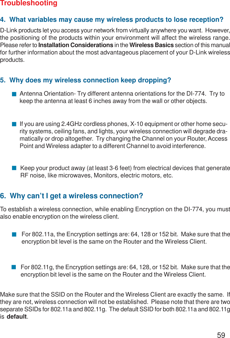59Troubleshooting4.  What variables may cause my wireless products to lose reception?D-Link products let you access your network from virtually anywhere you want.  However,the positioning of the products within your environment will affect the wireless range.Please refer to Installation Considerations in the Wireless Basics section of this manualfor further information about the most advantageous placement of your D-Link wirelessproducts.5.  Why does my wireless connection keep dropping?Antenna Orientation- Try different antenna orientations for the DI-774.  Try tokeep the antenna at least 6 inches away from the wall or other objects.If you are using 2.4GHz cordless phones, X-10 equipment or other home secu-rity systems, ceiling fans, and lights, your wireless connection will degrade dra-matically or drop altogether.  Try changing the Channel on your Router, AccessPoint and Wireless adapter to a different Channel to avoid interference.Keep your product away (at least 3-6 feet) from electrical devices that generateRF noise, like microwaves, Monitors, electric motors, etc.Make sure that the SSID on the Router and the Wireless Client are exactly the same.  Ifthey are not, wireless connection will not be established.  Please note that there are twoseparate SSIDs for 802.11a and 802.11g.  The default SSID for both 802.11a and 802.11gis default.!!!6.  Why can’t I get a wireless connection?To establish a wireless connection, while enabling Encryption on the DI-774, you mustalso enable encryption on the wireless client.For 802.11a, the Encryption settings are: 64, 128 or 152 bit.  Make sure that theencryption bit level is the same on the Router and the Wireless Client.For 802.11g, the Encryption settings are: 64, 128, or 152 bit.  Make sure that theencryption bit level is the same on the Router and the Wireless Client.!!