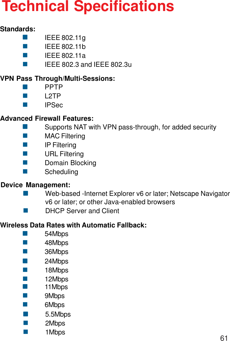 61Technical SpecificationsStandards:!!!!!IEEE 802.11g!IEEE 802.11b!IEEE 802.11a!IEEE 802.3 and IEEE 802.3uVPN Pass Through/Multi-Sessions:!!!!!PPTP!L2TP!IPSecAdvanced Firewall Features:!!!!!Supports NAT with VPN pass-through, for added security!MAC Filtering!IP Filtering!URL Filtering!Domain Blocking!SchedulingDevice Management:!!!!!Web-based -Internet Explorer v6 or later; Netscape Navigatorv6 or later; or other Java-enabled browsers!DHCP Server and ClientWireless Data Rates with Automatic Fallback:!!!!!54Mbps!48Mbps!36Mbps!!!!!24Mbps!18Mbps!12Mbps!!!!!11Mbps!9Mbps!6Mbps!!!!!5.5Mbps!2Mbps!1Mbps