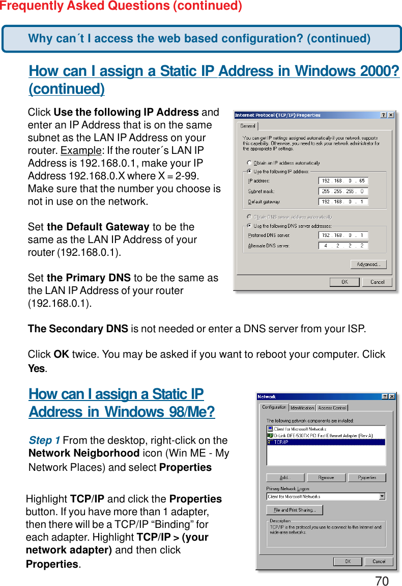 70Frequently Asked Questions (continued)How can I assign a Static IP Address in Windows 2000?(continued)Click Use the following IP Address andenter an IP Address that is on the samesubnet as the LAN IP Address on yourrouter. Example: If the router´s LAN IPAddress is 192.168.0.1, make your IPAddress 192.168.0.X where X = 2-99.Make sure that the number you choose isnot in use on the network.Set the Default Gateway to be thesame as the LAN IP Address of yourrouter (192.168.0.1).Set the Primary DNS to be the same asthe LAN IP Address of your router(192.168.0.1).The Secondary DNS is not needed or enter a DNS server from your ISP.Click OK twice. You may be asked if you want to reboot your computer. ClickYes.How can I assign a Static IPAddress in Windows 98/Me?Step 1 From the desktop, right-click on theNetwork Neigborhood icon (Win ME - MyNetwork Places) and select PropertiesHighlight TCP/IP and click the Propertiesbutton. If you have more than 1 adapter,then there will be a TCP/IP “Binding” foreach adapter. Highlight TCP/IP &gt; (yournetwork adapter) and then clickProperties.Why can´t I access the web based configuration? (continued)