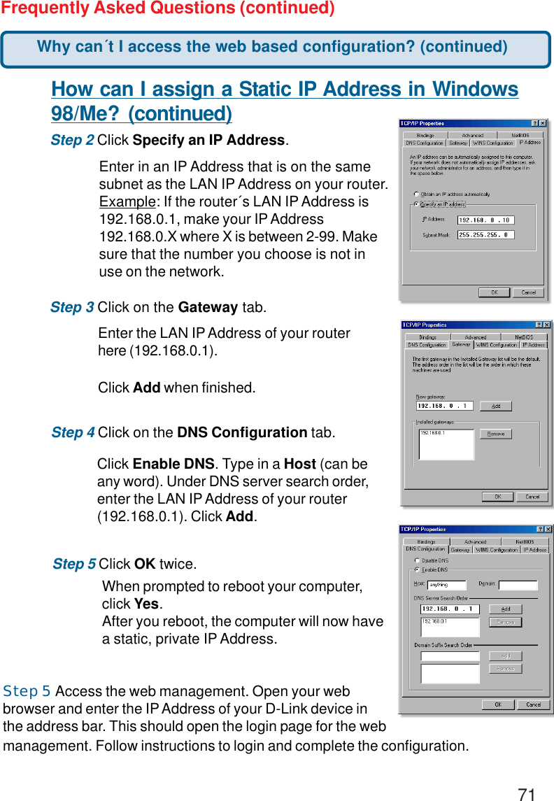 71Frequently Asked Questions (continued)How can I assign a Static IP Address in Windows98/Me? (continued)Step 2 Click Specify an IP Address.Step 3 Click on the Gateway tab.Enter the LAN IP Address of your routerhere (192.168.0.1).Click Add when finished.Step 4 Click on the DNS Configuration tab.Enter in an IP Address that is on the samesubnet as the LAN IP Address on your router.Example: If the router´s LAN IP Address is192.168.0.1, make your IP Address192.168.0.X where X is between 2-99. Makesure that the number you choose is not inuse on the network.Step 5 Click OK twice.Click Enable DNS. Type in a Host (can beany word). Under DNS server search order,enter the LAN IP Address of your router(192.168.0.1). Click Add.When prompted to reboot your computer,click Yes.After you reboot, the computer will now havea static, private IP Address.Why can´t I access the web based configuration? (continued)Step 5 Access the web management. Open your webbrowser and enter the IP Address of your D-Link device inthe address bar. This should open the login page for the webmanagement. Follow instructions to login and complete the configuration.