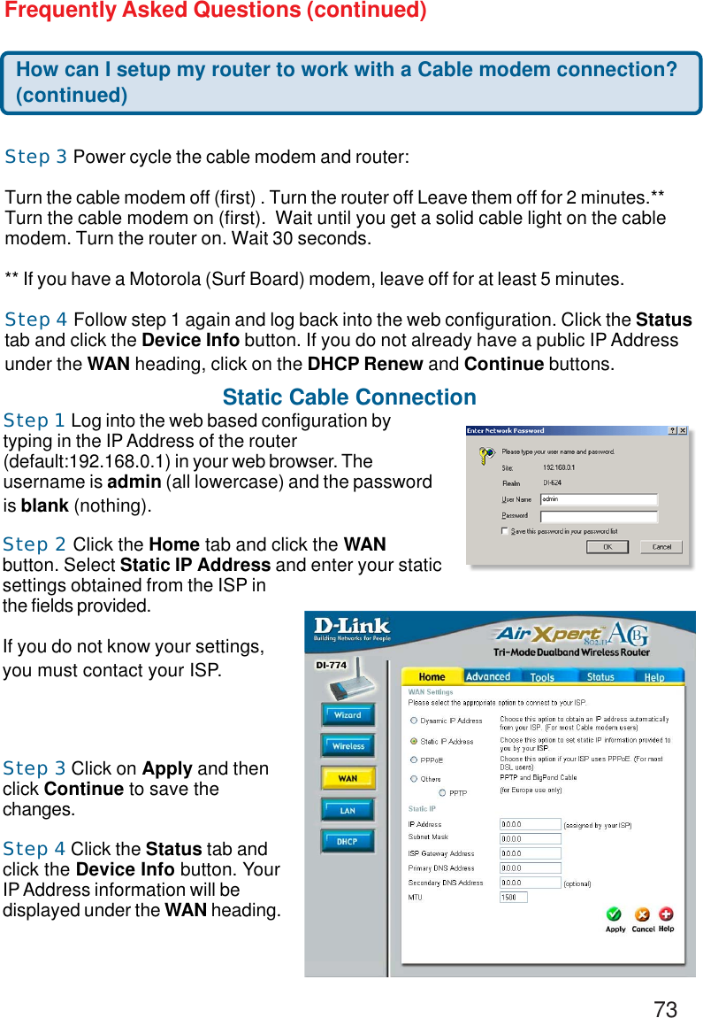 73Frequently Asked Questions (continued)How can I setup my router to work with a Cable modem connection?(continued)Step 3 Power cycle the cable modem and router:Turn the cable modem off (first) . Turn the router off Leave them off for 2 minutes.**Turn the cable modem on (first).  Wait until you get a solid cable light on the cablemodem. Turn the router on. Wait 30 seconds.** If you have a Motorola (Surf Board) modem, leave off for at least 5 minutes.Step 4 Follow step 1 again and log back into the web configuration. Click the Statustab and click the Device Info button. If you do not already have a public IP Addressunder the WAN heading, click on the DHCP Renew and Continue buttons.Static Cable ConnectionStep 1 Log into the web based configuration bytyping in the IP Address of the router(default:192.168.0.1) in your web browser. Theusername is admin (all lowercase) and the passwordis blank (nothing).Step 2 Click the Home tab and click the WANbutton. Select Static IP Address and enter your staticsettings obtained from the ISP inthe fields provided.If you do not know your settings,you must contact your ISP.Step 3 Click on Apply and thenclick Continue to save thechanges.Step 4 Click the Status tab andclick the Device Info button. YourIP Address information will bedisplayed under the WAN heading.