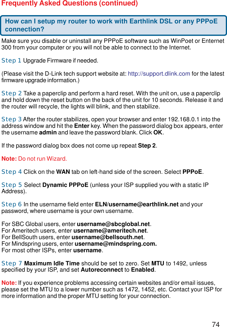 74Frequently Asked Questions (continued)How can I setup my router to work with Earthlink DSL or any PPPoEconnection?Make sure you disable or uninstall any PPPoE software such as WinPoet or Enternet300 from your computer or you will not be able to connect to the Internet.Step 1 Upgrade Firmware if needed.(Please visit the D-Link tech support website at: http://support.dlink.com for the latestfirmware upgrade information.)Step 2 Take a paperclip and perform a hard reset. With the unit on, use a paperclipand hold down the reset button on the back of the unit for 10 seconds. Release it andthe router will recycle, the lights will blink, and then stabilize.Step 3 After the router stabilizes, open your browser and enter 192.168.0.1 into theaddress window and hit the Enter key. When the password dialog box appears, enterthe username admin and leave the password blank. Click OK.If the password dialog box does not come up repeat Step 2.Note: Do not run Wizard.Step 4 Click on the WAN tab on left-hand side of the screen. Select PPPoE.Step 5 Select Dynamic PPPoE (unless your ISP supplied you with a static IPAddress).Step 6 In the username field enter ELN/username@earthlink.net and yourpassword, where username is your own username.For SBC Global users, enter username@sbcglobal.net.For Ameritech users, enter username@ameritech.net.For BellSouth users, enter username@bellsouth.net.For Mindspring users, enter username@mindspring.com.For most other ISPs, enter username.Step 7 Maximum Idle Time should be set to zero. Set MTU to 1492, unlessspecified by your ISP, and set Autoreconnect to Enabled.Note: If you experience problems accessing certain websites and/or email issues,please set the MTU to a lower number such as 1472, 1452, etc. Contact your ISP formore information and the proper MTU setting for your connection.