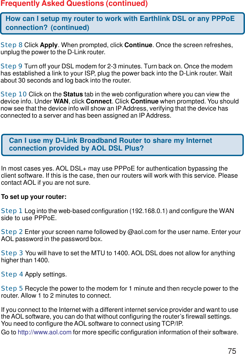 75Step 8 Click Apply. When prompted, click Continue. Once the screen refreshes,unplug the power to the D-Link router.Step 9 Turn off your DSL modem for 2-3 minutes. Turn back on. Once the modemhas established a link to your ISP, plug the power back into the D-Link router. Waitabout 30 seconds and log back into the router.Step 10 Click on the Status tab in the web configuration where you can view thedevice info. Under WAN, click Connect. Click Continue when prompted. You shouldnow see that the device info will show an IP Address, verifying that the device hasconnected to a server and has been assigned an IP Address.How can I setup my router to work with Earthlink DSL or any PPPoEconnection? (continued)Frequently Asked Questions (continued)Can I use my D-Link Broadband Router to share my Internetconnection provided by AOL DSL Plus?In most cases yes. AOL DSL+ may use PPPoE for authentication bypassing theclient software. If this is the case, then our routers will work with this service. Pleasecontact AOL if you are not sure.To set up your router:Step 1 Log into the web-based configuration (192.168.0.1) and configure the WANside to use PPPoE.Step 2 Enter your screen name followed by @aol.com for the user name. Enter yourAOL password in the password box.Step 3 You will have to set the MTU to 1400. AOL DSL does not allow for anythinghigher than 1400.Step 4 Apply settings.Step 5 Recycle the power to the modem for 1 minute and then recycle power to therouter. Allow 1 to 2 minutes to connect.If you connect to the Internet with a different internet service provider and want to usethe AOL software, you can do that without configuring the router’s firewall settings.You need to configure the AOL software to connect using TCP/IP.Go to http://www.aol.com for more specific configuration information of their software.