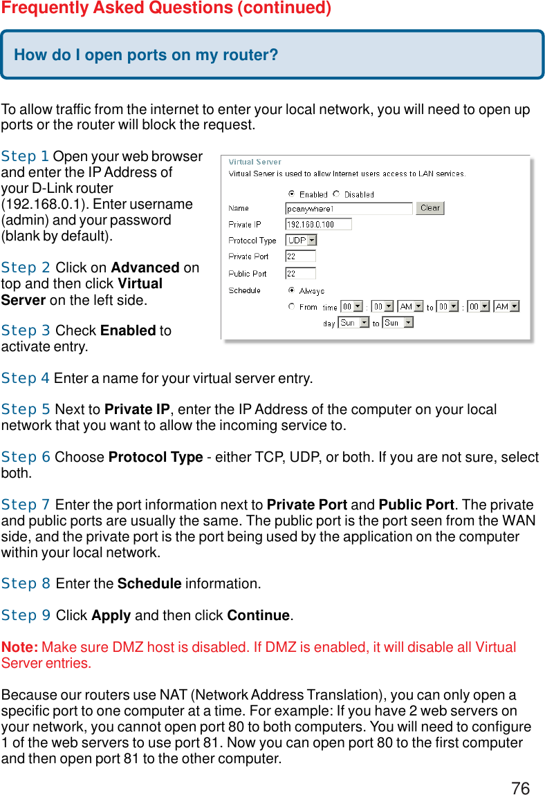 76Frequently Asked Questions (continued)How do I open ports on my router?To allow traffic from the internet to enter your local network, you will need to open upports or the router will block the request.Step 1 Open your web browserand enter the IP Address ofyour D-Link router(192.168.0.1). Enter username(admin) and your password(blank by default).Step 2 Click on Advanced ontop and then click VirtualServer on the left side.Step 3 Check Enabled toactivate entry.Step 4 Enter a name for your virtual server entry.Step 5 Next to Private IP, enter the IP Address of the computer on your localnetwork that you want to allow the incoming service to.Step 6 Choose Protocol Type - either TCP, UDP, or both. If you are not sure, selectboth.Step 7 Enter the port information next to Private Port and Public Port. The privateand public ports are usually the same. The public port is the port seen from the WANside, and the private port is the port being used by the application on the computerwithin your local network.Step 8 Enter the Schedule information.Step 9 Click Apply and then click Continue.Note: Make sure DMZ host is disabled. If DMZ is enabled, it will disable all VirtualServer entries.Because our routers use NAT (Network Address Translation), you can only open aspecific port to one computer at a time. For example: If you have 2 web servers onyour network, you cannot open port 80 to both computers. You will need to configure1 of the web servers to use port 81. Now you can open port 80 to the first computerand then open port 81 to the other computer.