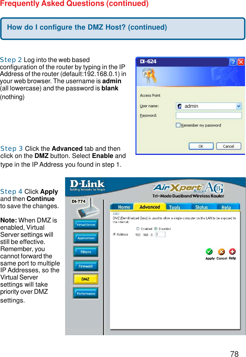 78Frequently Asked Questions (continued)Step 2 Log into the web basedconfiguration of the router by typing in the IPAddress of the router (default:192.168.0.1) inyour web browser. The username is admin(all lowercase) and the password is blank(nothing)How do I configure the DMZ Host? (continued)Step 3 Click the Advanced tab and thenclick on the DMZ button. Select Enable andtype in the IP Address you found in step 1.Step 4 Click Applyand then Continueto save the changes.Note: When DMZ isenabled, VirtualServer settings willstill be effective.Remember, youcannot forward thesame port to multipleIP Addresses, so theVirtual Serversettings will takepriority over DMZsettings.DI-624admin