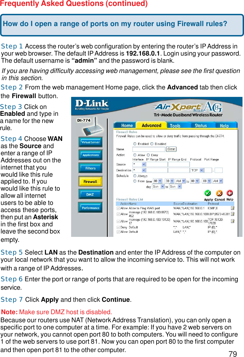 79Frequently Asked Questions (continued)How do I open a range of ports on my router using Firewall rules?Step 1 Access the router’s web configuration by entering the router’s IP Address inyour web browser. The default IP Address is 192.168.0.1. Login using your password.The default username is “admin” and the password is blank.If you are having difficulty accessing web management, please see the first questionin this section.Step 2 From the web management Home page, click the Advanced tab then clickthe Firewall button.Step 3 Click onEnabled and type ina name for the newrule.Step 4 Choose WANas the Source andenter a range of IPAddresses out on theinternet that youwould like this ruleapplied to. If youwould like this rule toallow all internetusers to be able toaccess these ports,then put an Asteriskin the first box andleave the second boxempty.Step 5 Select LAN as the Destination and enter the IP Address of the computer onyour local network that you want to allow the incoming service to. This will not workwith a range of IP Addresses.Step 6 Enter the port or range of ports that are required to be open for the incomingservice.Step 7 Click Apply and then click Continue.Because our routers use NAT (Network Address Translation), you can only open aspecific port to one computer at a time. For example: If you have 2 web servers onyour network, you cannot open port 80 to both computers. You will need to configure1 of the web servers to use port 81. Now you can open port 80 to the first computerand then open port 81 to the other computer.Note: Make sure DMZ host is disabled.