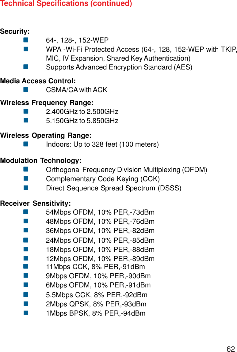 62Security:!!!!!64-, 128-, 152-WEP!WPA -Wi-Fi Protected Access (64-, 128, 152-WEP with TKIP,MIC, IV Expansion, Shared Key Authentication)!!!!!Supports Advanced Encryption Standard (AES)Technical Specifications (continued)Media Access Control:!!!!!CSMA/CA with ACKWireless Frequency Range:!!!!!2.400GHz to 2.500GHz!5.150GHz to 5.850GHzWireless Operating Range:!!!!!Indoors: Up to 328 feet (100 meters)Modulation Technology:!!!!!Orthogonal Frequency Division Multiplexing (OFDM)!Complementary Code Keying (CCK)!Direct Sequence Spread Spectrum (DSSS)Receiver Sensitivity:!!!!!54Mbps OFDM, 10% PER,-73dBm!48Mbps OFDM, 10% PER,-76dBm!36Mbps OFDM, 10% PER,-82dBm!!!!!24Mbps OFDM, 10% PER,-85dBm!18Mbps OFDM, 10% PER,-88dBm!12Mbps OFDM, 10% PER,-89dBm!!!!!11Mbps CCK, 8% PER,-91dBm!9Mbps OFDM, 10% PER,-90dBm!6Mbps OFDM, 10% PER,-91dBm!!!!!5.5Mbps CCK, 8% PER,-92dBm!2Mbps QPSK, 8% PER,-93dBm!1Mbps BPSK, 8% PER,-94dBm