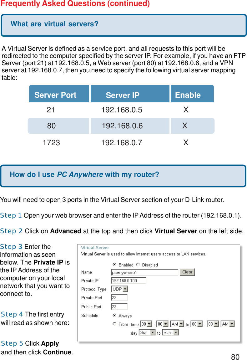 80Frequently Asked Questions (continued)What are virtual servers?A Virtual Server is defined as a service port, and all requests to this port will beredirected to the computer specified by the server IP. For example, if you have an FTPServer (port 21) at 192.168.0.5, a Web server (port 80) at 192.168.0.6, and a VPNserver at 192.168.0.7, then you need to specify the following virtual server mappingtable:Server Port Server IP Enable  21       192.168.0.5 X80     192.168.0.6          X1723       192.168.0.7 XHow do I use PC Anywhere with my router?You will need to open 3 ports in the Virtual Server section of your D-Link router.Step 1 Open your web browser and enter the IP Address of the router (192.168.0.1).Step 2 Click on Advanced at the top and then click Virtual Server on the left side.Step 3 Enter theinformation as seenbelow. The Private IP isthe IP Address of thecomputer on your localnetwork that you want toconnect to.Step 4 The first entrywill read as shown here:Step 5 Click Applyand then click Continue.