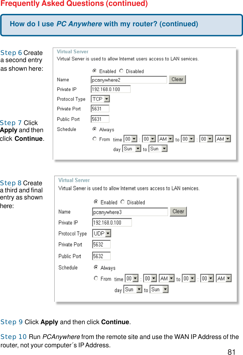 81How do I use PC Anywhere with my router? (continued)Frequently Asked Questions (continued)Step 6 Createa second entryas shown here:Step 7 ClickApply and thenclick Continue.Step 8 Createa third and finalentry as shownhere:Step 9 Click Apply and then click Continue.Step 10 Run PCAnywhere from the remote site and use the WAN IP Address of therouter, not your computer´s IP Address.