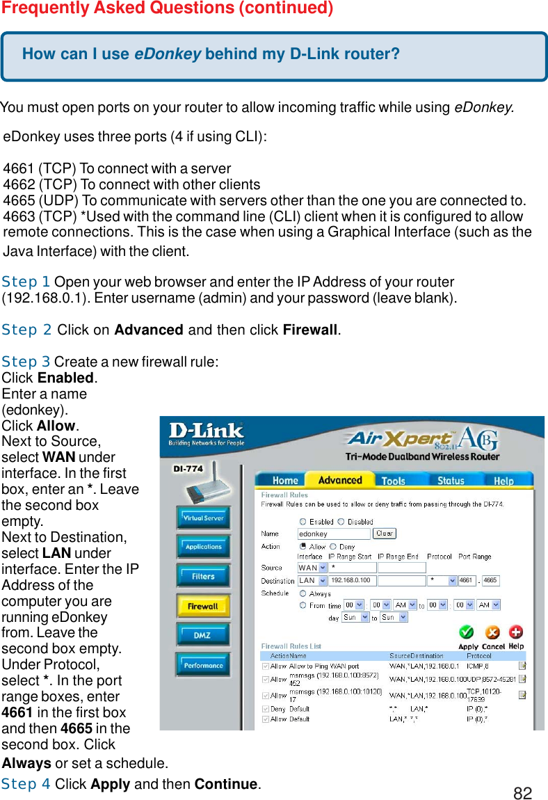 82How can I use eDonkey behind my D-Link router?Frequently Asked Questions (continued)You must open ports on your router to allow incoming traffic while using eDonkey.eDonkey uses three ports (4 if using CLI):4661 (TCP) To connect with a server4662 (TCP) To connect with other clients4665 (UDP) To communicate with servers other than the one you are connected to.4663 (TCP) *Used with the command line (CLI) client when it is configured to allowremote connections. This is the case when using a Graphical Interface (such as theJava Interface) with the client.Step 1 Open your web browser and enter the IP Address of your router(192.168.0.1). Enter username (admin) and your password (leave blank).Step 2 Click on Advanced and then click Firewall.Step 3 Create a new firewall rule:Click Enabled.Enter a name(edonkey).Click Allow.Next to Source,select WAN underinterface. In the firstbox, enter an *. Leavethe second boxempty.Next to Destination,select LAN underinterface. Enter the IPAddress of thecomputer you arerunning eDonkeyfrom. Leave thesecond box empty.Under Protocol,select *. In the portrange boxes, enter4661 in the first boxand then 4665 in thesecond box. ClickAlways or set a schedule.Step 4 Click Apply and then Continue..edonkey.WANLAN*192.168.0.100 *4661 4665