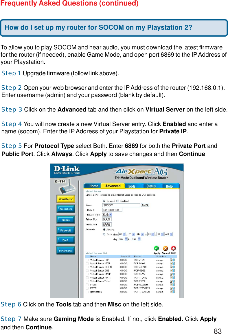 83Frequently Asked Questions (continued)To allow you to play SOCOM and hear audio, you must download the latest firmwarefor the router (if needed), enable Game Mode, and open port 6869 to the IP Address ofyour Playstation.Step 1 Upgrade firmware (follow link above).Step 2 Open your web browser and enter the IP Address of the router (192.168.0.1).Enter username (admin) and your password (blank by default).Step 3 Click on the Advanced tab and then click on Virtual Server on the left side.Step 4 You will now create a new Virtual Server entry. Click Enabled and enter aname (socom). Enter the IP Address of your Playstation for Private IP.Step 5 For Protocol Type select Both. Enter 6869 for both the Private Port andPublic Port. Click Always. Click Apply to save changes and then ContinueStep 6 Click on the Tools tab and then Misc on the left side.Step 7 Make sure Gaming Mode is Enabled. If not, click Enabled. Click Applyand then Continue.How do I set up my router for SOCOM on my Playstation 2?socomBoth68696869192.168.0.100