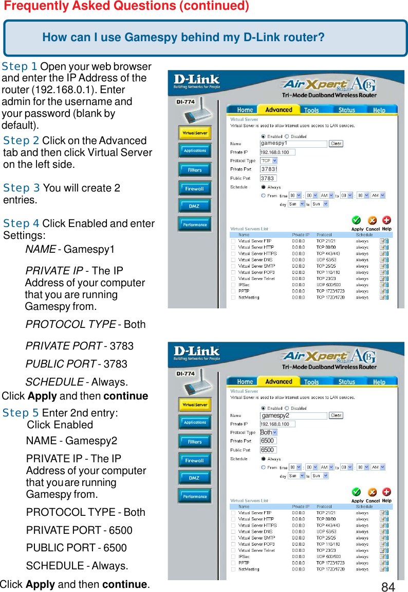 84Frequently Asked Questions (continued)How can I use Gamespy behind my D-Link router?Step 1 Open your web browserand enter the IP Address of therouter (192.168.0.1). Enteradmin for the username andyour password (blank bydefault).Step 2 Click on the Advancedtab and then click Virtual Serveron the left side.Step 3 You will create 2entries.Step 4 Click Enabled and enterSettings:Click Apply and then continueStep 5 Enter 2nd entry:        Click EnabledNAME - Gamespy1PRIVATE IP - The IPAddress of your computerthat you are runningGamespy from.PROTOCOL TYPE - BothPRIVATE PORT - 3783PUBLIC PORT - 3783SCHEDULE - Always.NAME - Gamespy2PRIVATE IP - The IPAddress of your computerthat youare runningGamespy from.PROTOCOL TYPE - BothPRIVATE PORT - 6500PUBLIC PORT - 6500SCHEDULE - Always.gamespy13783192.168.0.1003783!gamespy2Both65006500192.168.0.100Click Apply and then continue.