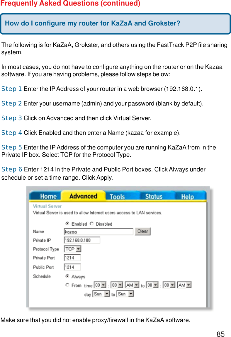 85Frequently Asked Questions (continued)How do I configure my router for KaZaA and Grokster?The following is for KaZaA, Grokster, and others using the FastTrack P2P file sharingsystem.In most cases, you do not have to configure anything on the router or on the Kazaasoftware. If you are having problems, please follow steps below:Step 1 Enter the IP Address of your router in a web browser (192.168.0.1).Step 2 Enter your username (admin) and your password (blank by default).Step 3 Click on Advanced and then click Virtual Server.Step 4 Click Enabled and then enter a Name (kazaa for example).Step 5 Enter the IP Address of the computer you are running KaZaA from in thePrivate IP box. Select TCP for the Protocol Type.Step 6 Enter 1214 in the Private and Public Port boxes. Click Always underschedule or set a time range. Click Apply.Make sure that you did not enable proxy/firewall in the KaZaA software.