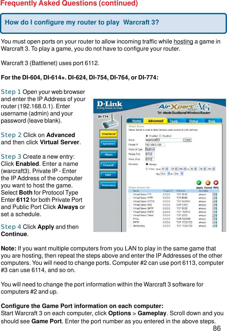 86Frequently Asked Questions (continued)How do I configure my router to play  Warcraft 3?You must open ports on your router to allow incoming traffic while hosting a game inWarcraft 3. To play a game, you do not have to configure your router.Warcraft 3 (Battlenet) uses port 6112.For the DI-604, DI-614+. DI-624, DI-754, DI-764, or DI-774:Step 1 Open your web browserand enter the IP Address of yourrouter (192.168.0.1). Enterusername (admin) and yourpassword (leave blank).Step 2 Click on Advancedand then click Virtual Server.Step 3 Create a new entry:Click Enabled. Enter a name(warcraft3). Private IP - Enterthe IP Address of the computeryou want to host the game.Select Both for Protocol TypeEnter 6112 for both Private Portand Public Port Click Always orset a schedule.Step 4 Click Apply and thenContinue.Note: If you want multiple computers from you LAN to play in the same game thatyou are hosting, then repeat the steps above and enter the IP Addresses of the othercomputers. You will need to change ports. Computer #2 can use port 6113, computer#3 can use 6114, and so on.You will need to change the port information within the Warcraft 3 software forcomputers #2 and up.Configure the Game Port information on each computer:Start Warcraft 3 on each computer, click Options &gt; Gameplay. Scroll down and youshould see Game Port. Enter the port number as you entered in the above steps.warcraft3Both61126112192.168.0.100