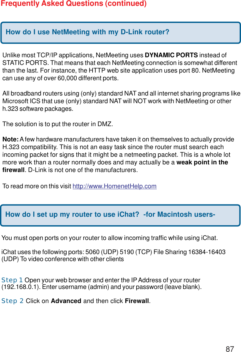 87Frequently Asked Questions (continued)How do I use NetMeeting with my D-Link router?Unlike most TCP/IP applications, NetMeeting uses DYNAMIC PORTS instead ofSTATIC PORTS. That means that each NetMeeting connection is somewhat differentthan the last. For instance, the HTTP web site application uses port 80. NetMeetingcan use any of over 60,000 different ports.All broadband routers using (only) standard NAT and all internet sharing programs likeMicrosoft ICS that use (only) standard NAT will NOT work with NetMeeting or otherh.323 software packages.The solution is to put the router in DMZ.Note: A few hardware manufacturers have taken it on themselves to actually provideH.323 compatibility. This is not an easy task since the router must search eachincoming packet for signs that it might be a netmeeting packet. This is a whole lotmore work than a router normally does and may actually be a weak point in thefirewall. D-Link is not one of the manufacturers.To read more on this visit http://www.HomenetHelp.comHow do I set up my router to use iChat?  -for Macintosh users-You must open ports on your router to allow incoming traffic while using iChat.iChat uses the following ports: 5060 (UDP) 5190 (TCP) File Sharing 16384-16403(UDP) To video conference with other clientsStep 1 Open your web browser and enter the IP Address of your router(192.168.0.1). Enter username (admin) and your password (leave blank).Step 2 Click on Advanced and then click Firewall.