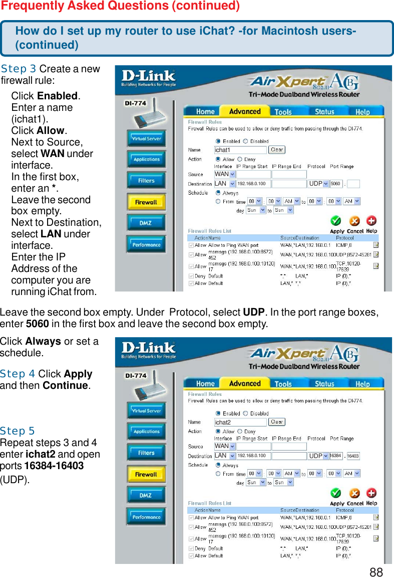 88Frequently Asked Questions (continued)Step 3 Create a newfirewall rule:Step 4 Click Applyand then Continue.Step 5Repeat steps 3 and 4enter ichat2 and openports 16384-16403(UDP).Click Enabled.Enter a name(ichat1).Click Allow.Next to Source,select WAN underinterface.In the first box,enter an *.Leave the secondbox empty.Next to Destination,select LAN underinterface.Enter the IPAddress of thecomputer you arerunning iChat from..ichat1.WANLAN 192.168.0.100 UDP 5060.How do I set up my router to use iChat? -for Macintosh users-(continued)Leave the second box empty. Under  Protocol, select UDP. In the port range boxes,enter 5060 in the first box and leave the second box empty.Click Always or set aschedule..ichat2.WANLAN 192.168.0.100 UDP 16384.16403