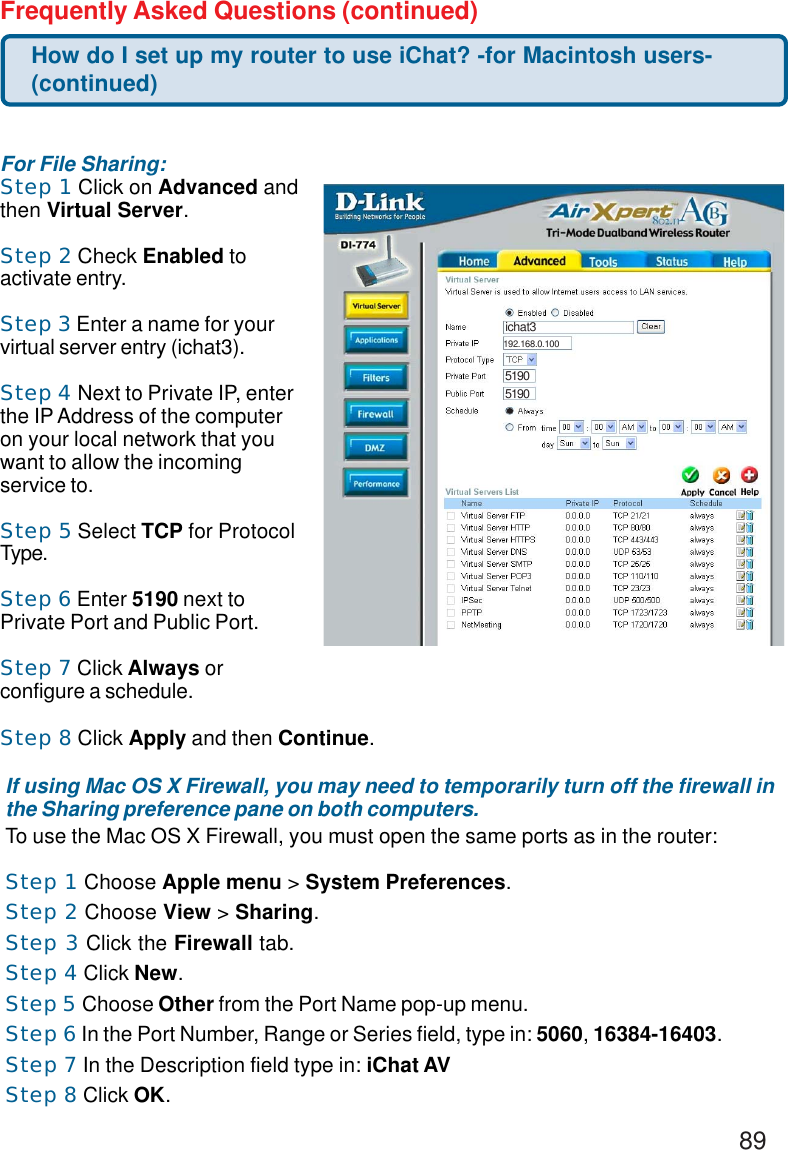 89Frequently Asked Questions (continued)If using Mac OS X Firewall, you may need to temporarily turn off the firewall inthe Sharing preference pane on both computers.To use the Mac OS X Firewall, you must open the same ports as in the router:Step 1 Choose Apple menu &gt; System Preferences.Step 2 Choose View &gt; Sharing.Step 3 Click the Firewall tab.Step 4 Click New.Step 5 Choose Other from the Port Name pop-up menu.Step 6 In the Port Number, Range or Series field, type in: 5060, 16384-16403.Step 7 In the Description field type in: iChat AVStep 8 Click OK.For File Sharing:Step 1 Click on Advanced andthen Virtual Server.Step 2 Check Enabled toactivate entry.Step 3 Enter a name for yourvirtual server entry (ichat3).Step 4 Next to Private IP, enterthe IP Address of the computeron your local network that youwant to allow the incomingservice to.Step 5 Select TCP for ProtocolType.Step 6 Enter 5190 next toPrivate Port and Public Port.Step 7 Click Always orconfigure a schedule.Step 8 Click Apply and then Continue.How do I set up my router to use iChat? -for Macintosh users-(continued)ichat351905190192.168.0.100